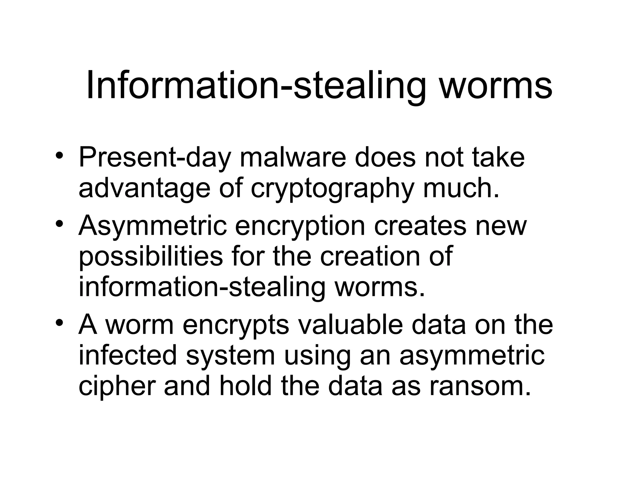 Information-stealing worms
• Present-day malware does not take
  advantage of cryptography much.
• Asymmetric encryption creates new
  possibilities for the creation of
  information-stealing worms.
• A worm encrypts valuable data on the
  infected system using an asymmetric
  cipher and hold the data as ransom.
 