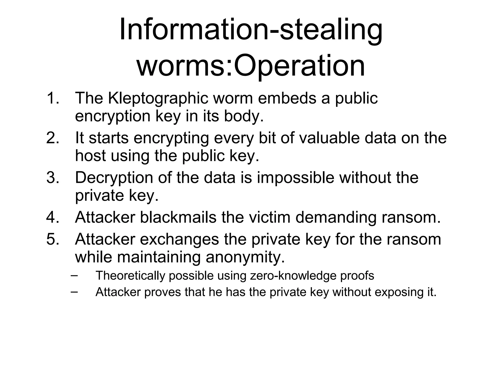 Information-stealing
             worms:Operation
1. The Kleptographic worm embeds a public
   encryption key in its body.
2. It starts encrypting every bit of valuable data on the
   host using the public key.
3. Decryption of the data is impossible without the
   private key.
4. Attacker blackmails the victim demanding ransom.
5. Attacker exchanges the private key for the ransom
   while maintaining anonymity.
   –   Theoretically possible using zero-knowledge proofs
   –   Attacker proves that he has the private key without exposing it.
 