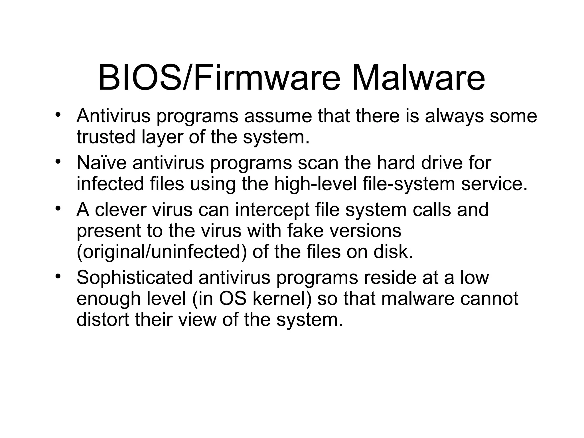 BIOS/Firmware Malware
• Antivirus programs assume that there is always some
  trusted layer of the system.
• Naïve antivirus programs scan the hard drive for
  infected files using the high-level file-system service.
• A clever virus can intercept file system calls and
  present to the virus with fake versions
  (original/uninfected) of the files on disk.
• Sophisticated antivirus programs reside at a low
  enough level (in OS kernel) so that malware cannot
  distort their view of the system.
 