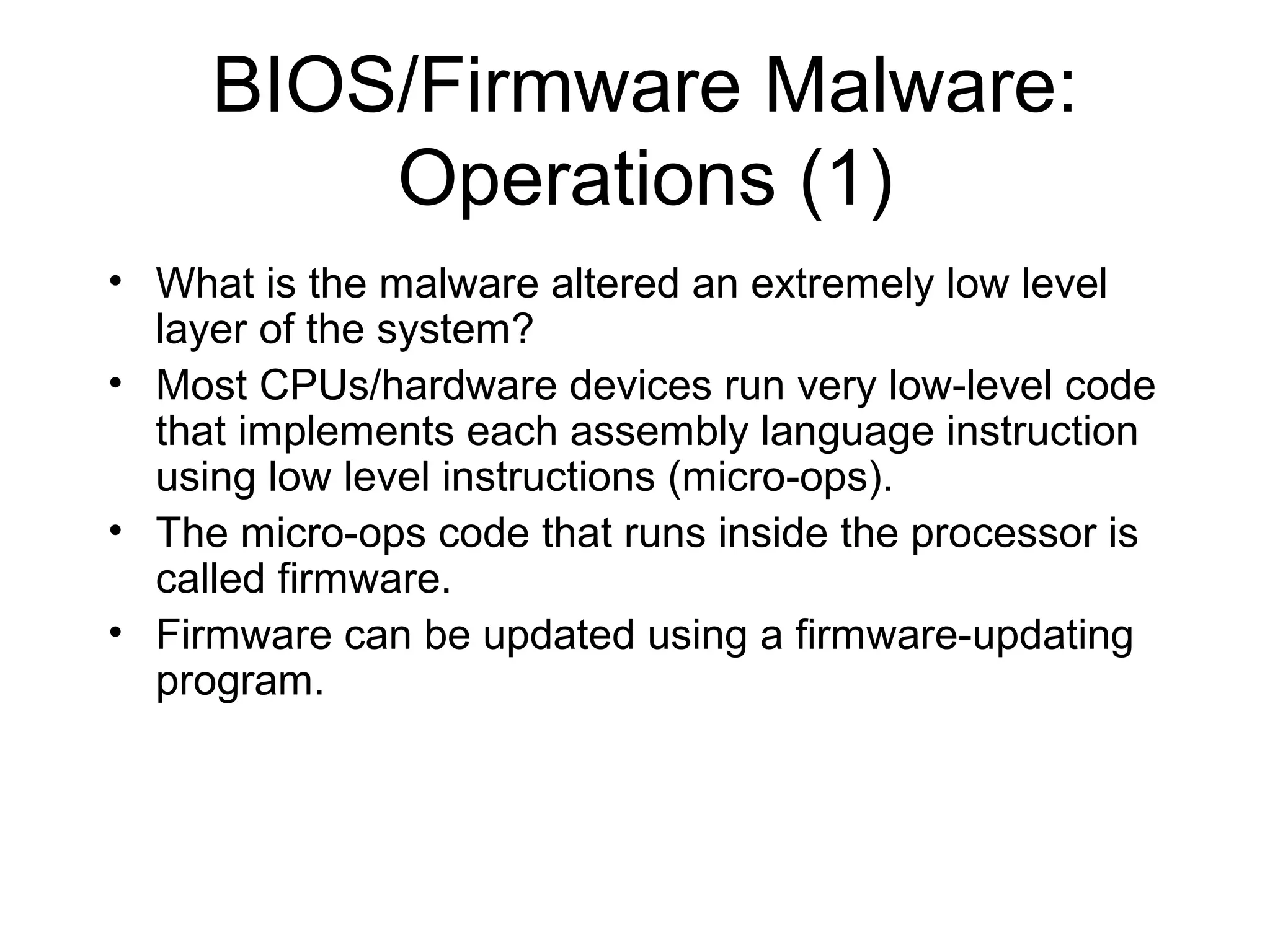 BIOS/Firmware Malware:
         Operations (1)
• What is the malware altered an extremely low level
  layer of the system?
• Most CPUs/hardware devices run very low-level code
  that implements each assembly language instruction
  using low level instructions (micro-ops).
• The micro-ops code that runs inside the processor is
  called firmware.
• Firmware can be updated using a firmware-updating
  program.
 