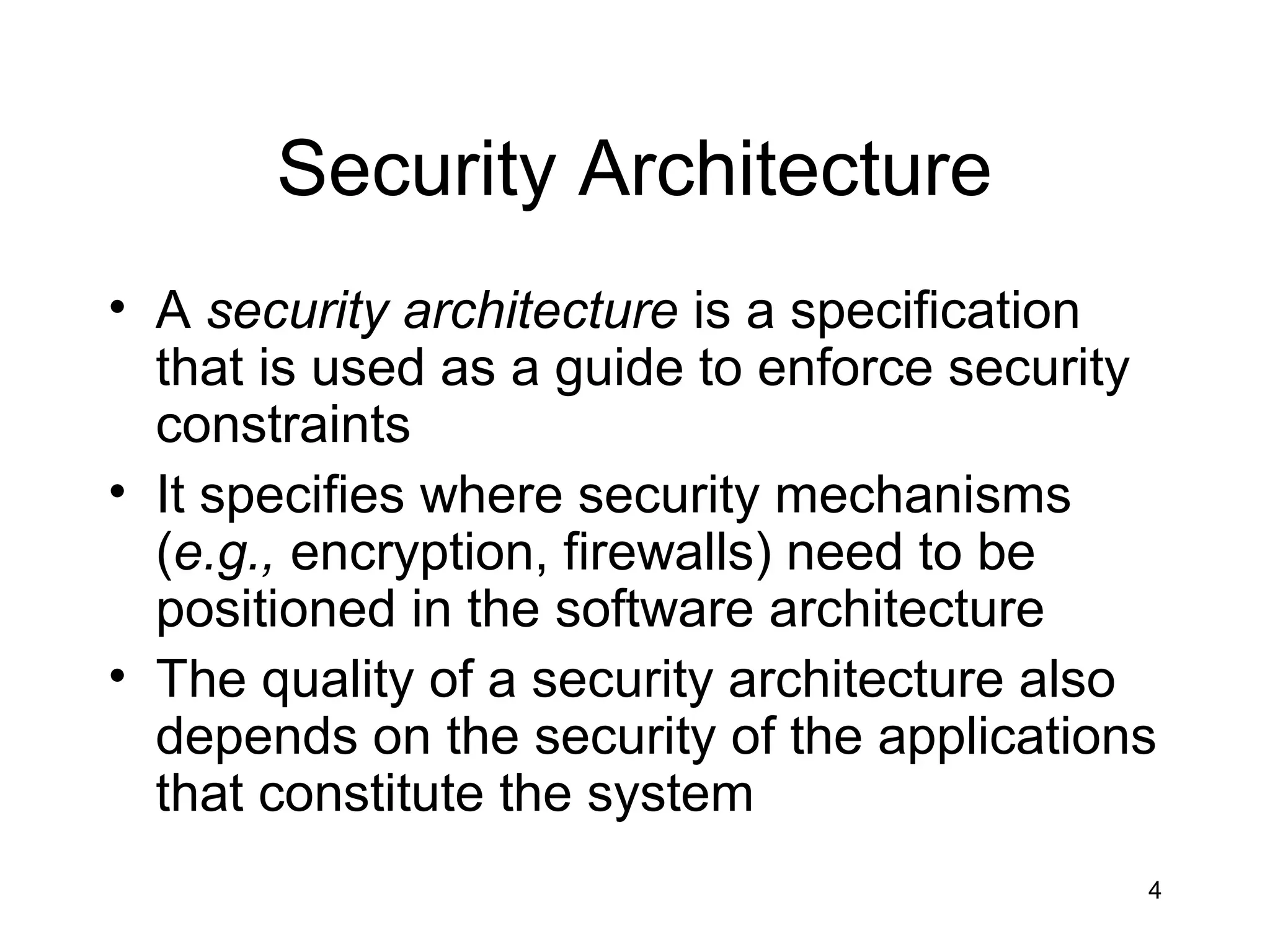 Security Architecture
• A security architecture is a specification
  that is used as a guide to enforce security
  constraints
• It specifies where security mechanisms
  (e.g., encryption, firewalls) need to be
  positioned in the software architecture
• The quality of a security architecture also
  depends on the security of the applications
  that constitute the system
                                            4
 