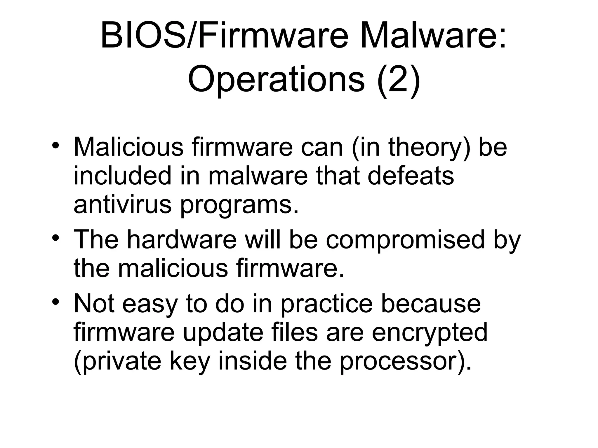 BIOS/Firmware Malware:
        Operations (2)
• Malicious firmware can (in theory) be
  included in malware that defeats
  antivirus programs.
• The hardware will be compromised by
  the malicious firmware.
• Not easy to do in practice because
  firmware update files are encrypted
  (private key inside the processor).
 