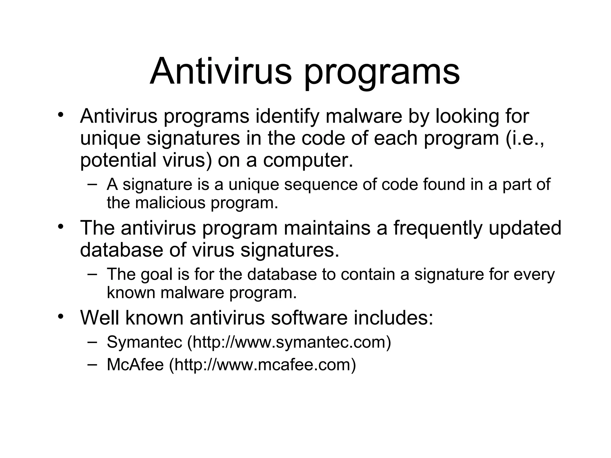 Antivirus programs
• Antivirus programs identify malware by looking for
  unique signatures in the code of each program (i.e.,
  potential virus) on a computer.
   – A signature is a unique sequence of code found in a part of
     the malicious program.
• The antivirus program maintains a frequently updated
  database of virus signatures.
   – The goal is for the database to contain a signature for every
     known malware program.
• Well known antivirus software includes:
   – Symantec (http://www.symantec.com)
   – McAfee (http://www.mcafee.com)
 