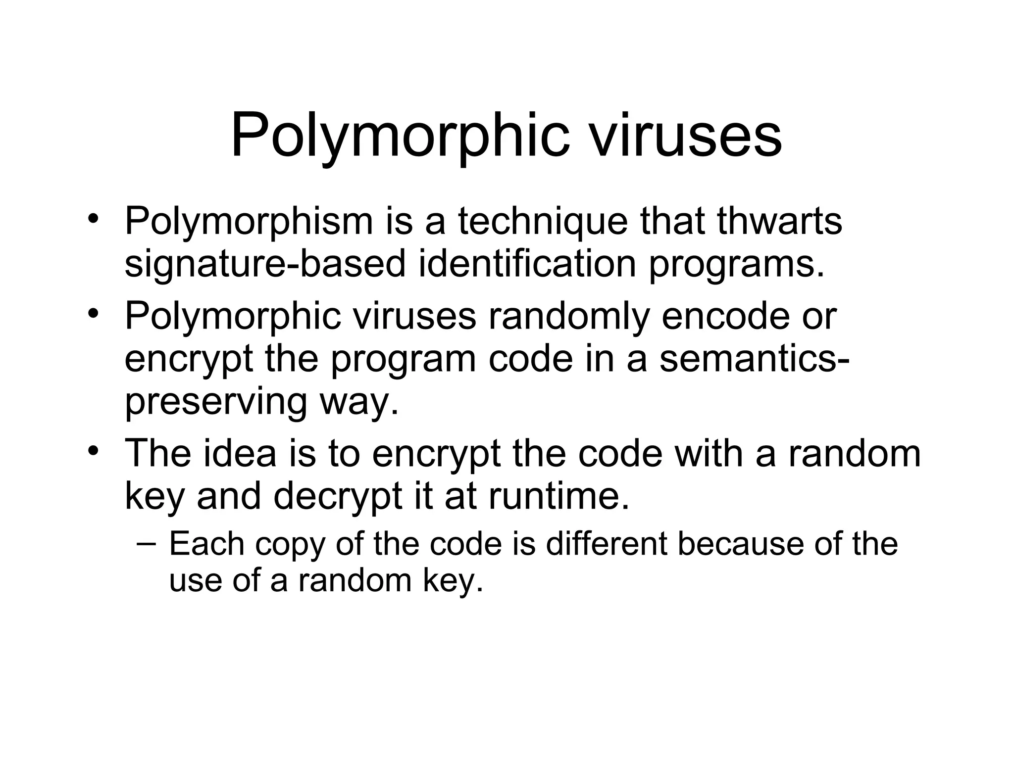 Polymorphic viruses
• Polymorphism is a technique that thwarts
  signature-based identification programs.
• Polymorphic viruses randomly encode or
  encrypt the program code in a semantics-
  preserving way.
• The idea is to encrypt the code with a random
  key and decrypt it at runtime.
  – Each copy of the code is different because of the
    use of a random key.
 