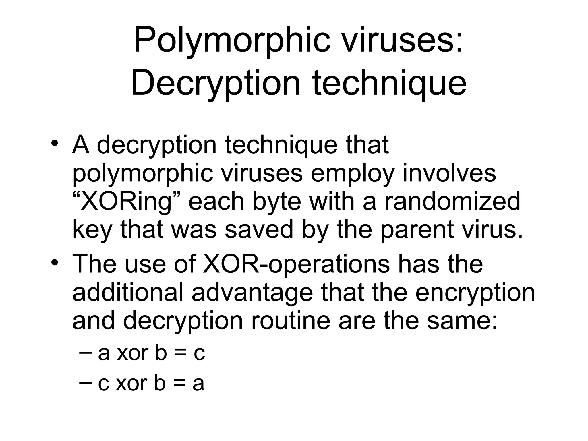Polymorphic viruses:
       Decryption technique
• A decryption technique that
  polymorphic viruses employ involves
  “XORing” each byte with a randomized
  key that was saved by the parent virus.
• The use of XOR-operations has the
  additional advantage that the encryption
  and decryption routine are the same:
  – a xor b = c
  – c xor b = a
 