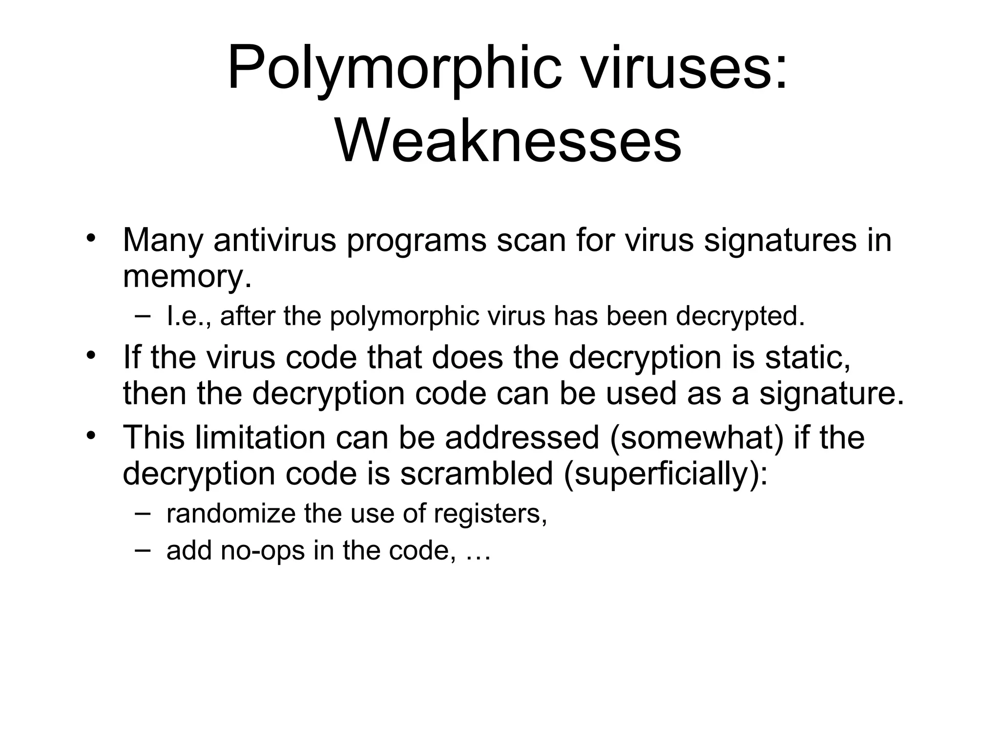 Polymorphic viruses:
              Weaknesses
• Many antivirus programs scan for virus signatures in
  memory.
   – I.e., after the polymorphic virus has been decrypted.
• If the virus code that does the decryption is static,
  then the decryption code can be used as a signature.
• This limitation can be addressed (somewhat) if the
  decryption code is scrambled (superficially):
   – randomize the use of registers,
   – add no-ops in the code, …
 