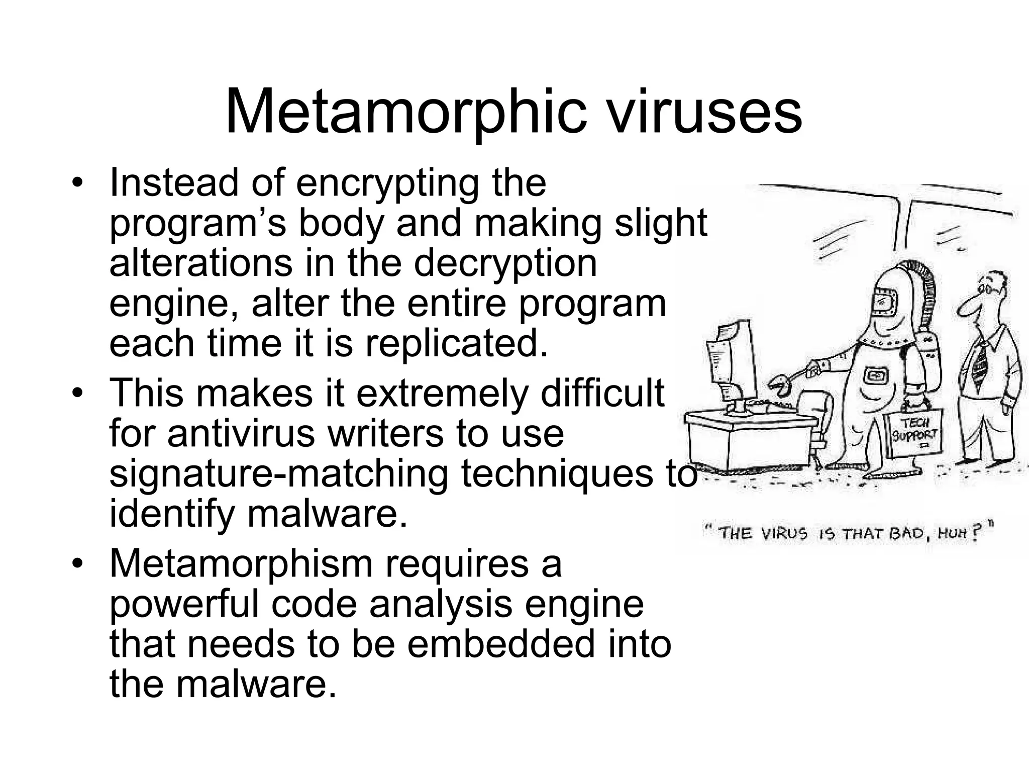 Metamorphic viruses
• Instead of encrypting the
  program’s body and making slight
  alterations in the decryption
  engine, alter the entire program
  each time it is replicated.
• This makes it extremely difficult
  for antivirus writers to use
  signature-matching techniques to
  identify malware.
• Metamorphism requires a
  powerful code analysis engine
  that needs to be embedded into
  the malware.
 
