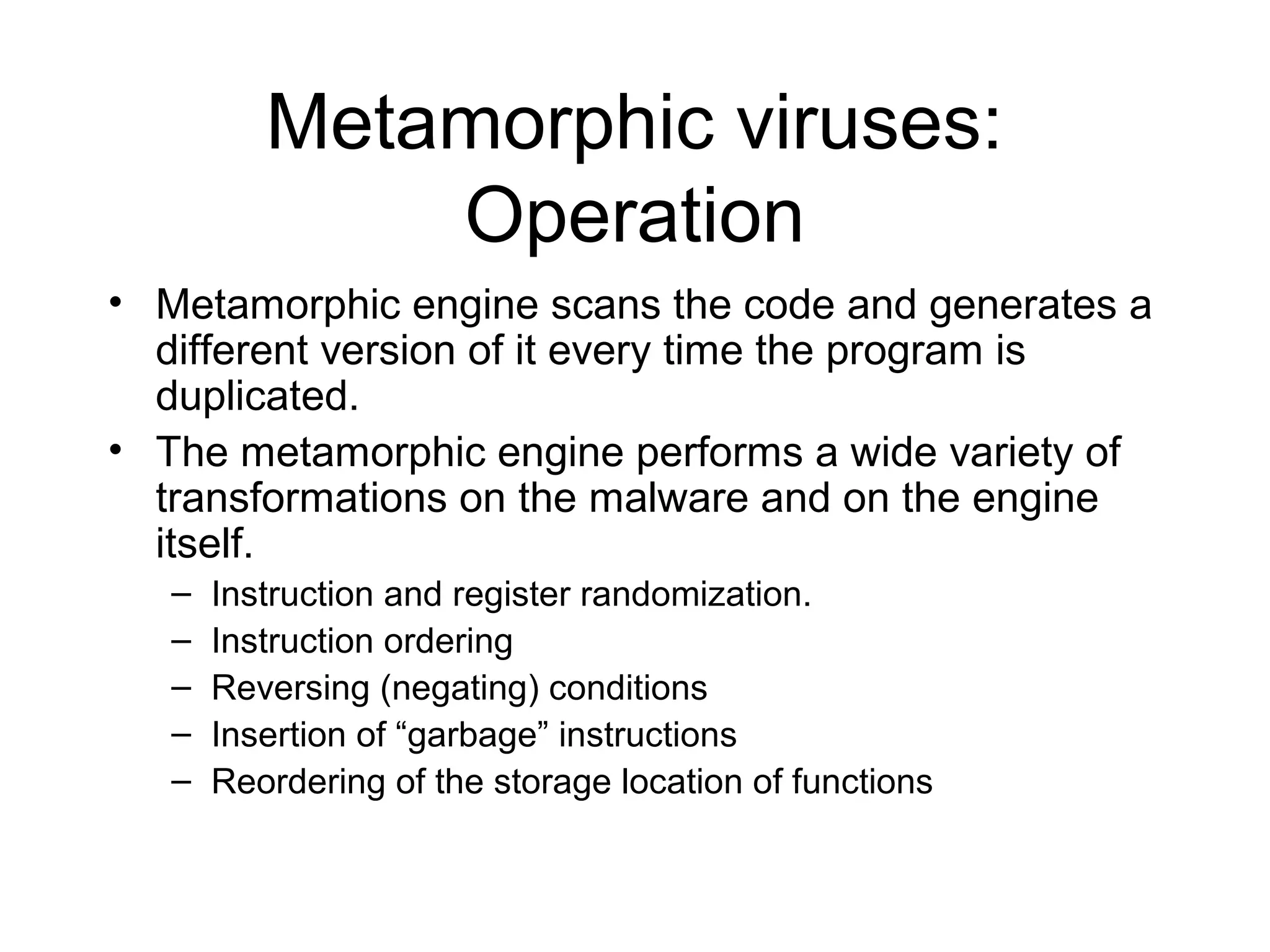 Metamorphic viruses:
              Operation
• Metamorphic engine scans the code and generates a
  different version of it every time the program is
  duplicated.
• The metamorphic engine performs a wide variety of
  transformations on the malware and on the engine
  itself.
   –   Instruction and register randomization.
   –   Instruction ordering
   –   Reversing (negating) conditions
   –   Insertion of “garbage” instructions
   –   Reordering of the storage location of functions
 