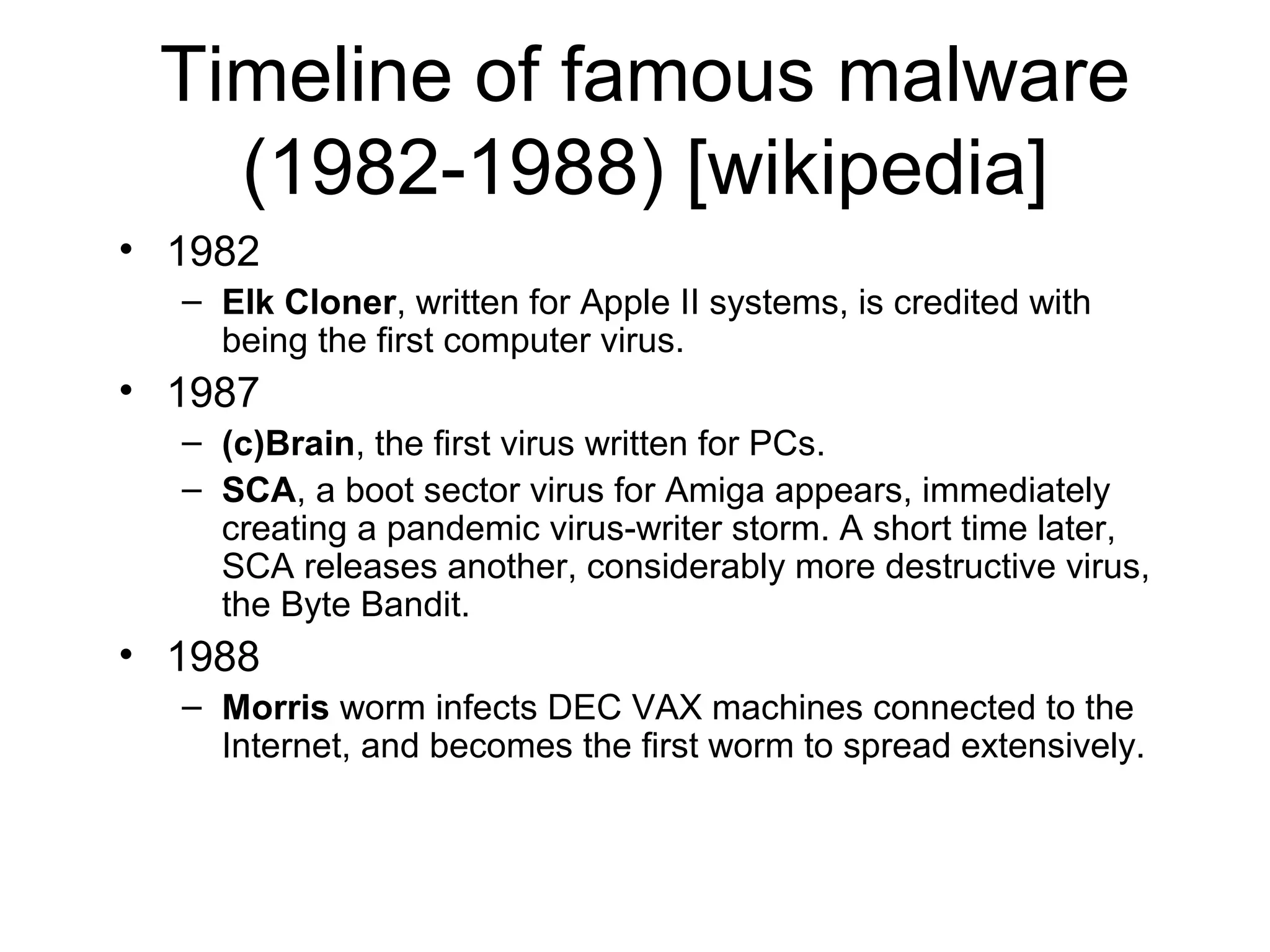 Timeline of famous malware
   (1982-1988) [wikipedia]
• 1982
  – Elk Cloner, written for Apple II systems, is credited with
    being the first computer virus.
• 1987
  – (c)Brain, the first virus written for PCs.
  – SCA, a boot sector virus for Amiga appears, immediately
    creating a pandemic virus-writer storm. A short time later,
    SCA releases another, considerably more destructive virus,
    the Byte Bandit.
• 1988
  – Morris worm infects DEC VAX machines connected to the
    Internet, and becomes the first worm to spread extensively.
 