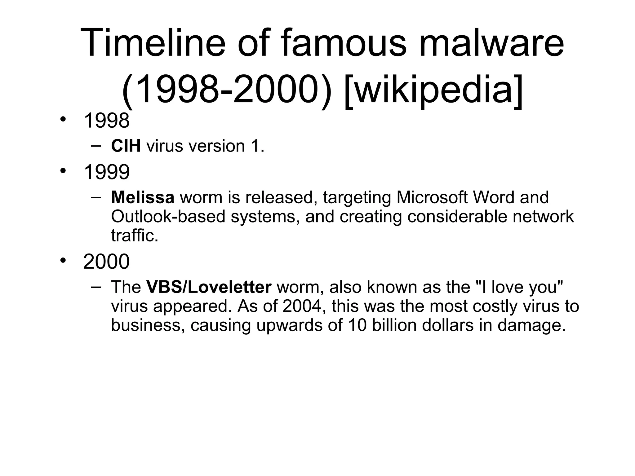 Timeline of famous malware
   (1998-2000) [wikipedia]
• 1998
  – CIH virus version 1.
• 1999
  – Melissa worm is released, targeting Microsoft Word and
    Outlook-based systems, and creating considerable network
    traffic.
• 2000
  – The VBS/Loveletter worm, also known as the "I love you"
    virus appeared. As of 2004, this was the most costly virus to
    business, causing upwards of 10 billion dollars in damage.
 