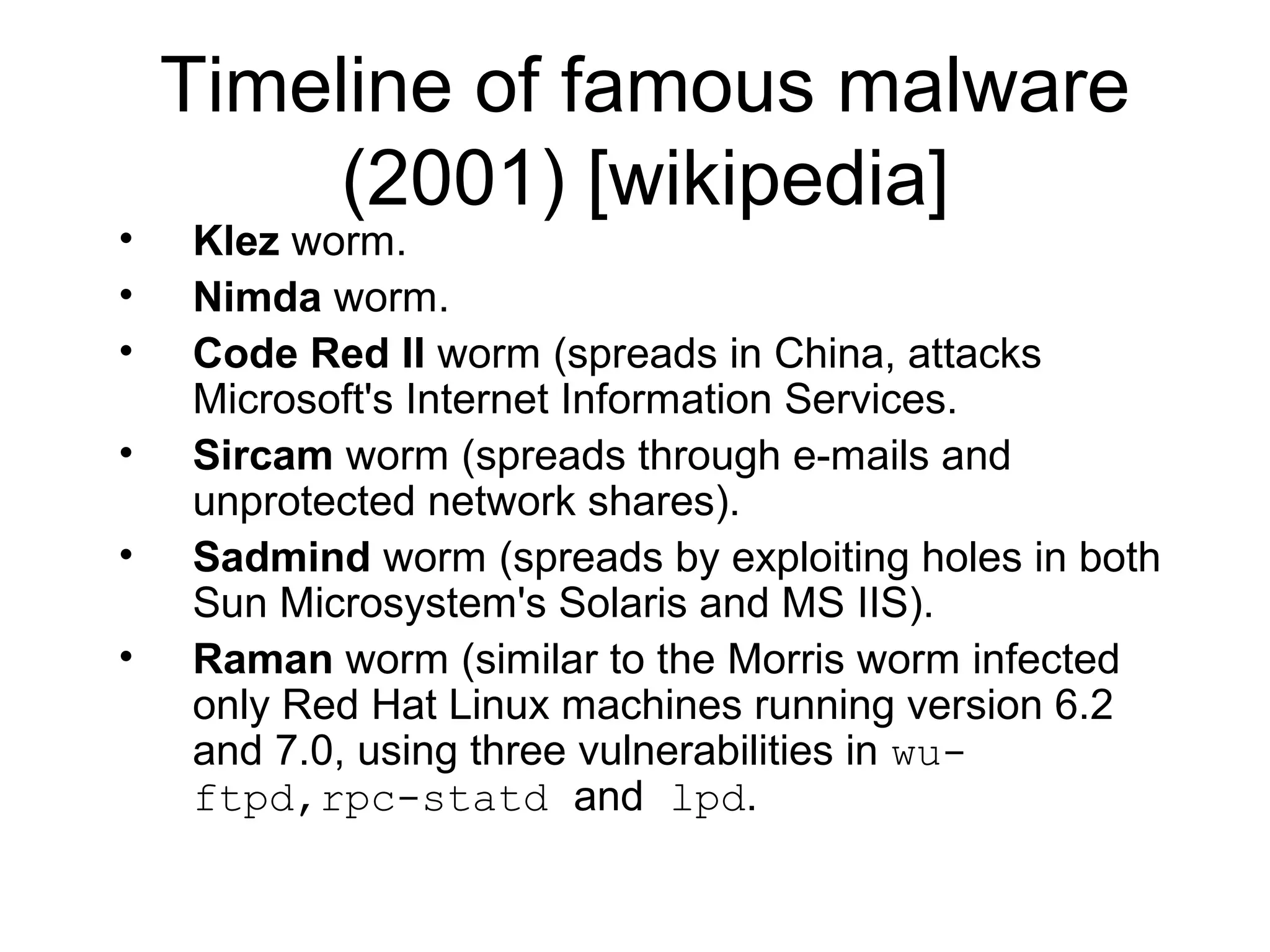 Timeline of famous malware
         (2001) [wikipedia]
•   Klez worm.
•   Nimda worm.
•   Code Red II worm (spreads in China, attacks
    Microsoft's Internet Information Services.
•   Sircam worm (spreads through e-mails and
    unprotected network shares).
•   Sadmind worm (spreads by exploiting holes in both
    Sun Microsystem's Solaris and MS IIS).
•   Raman worm (similar to the Morris worm infected
    only Red Hat Linux machines running version 6.2
    and 7.0, using three vulnerabilities in wu-
    ftpd,rpc-statd and lpd.
 