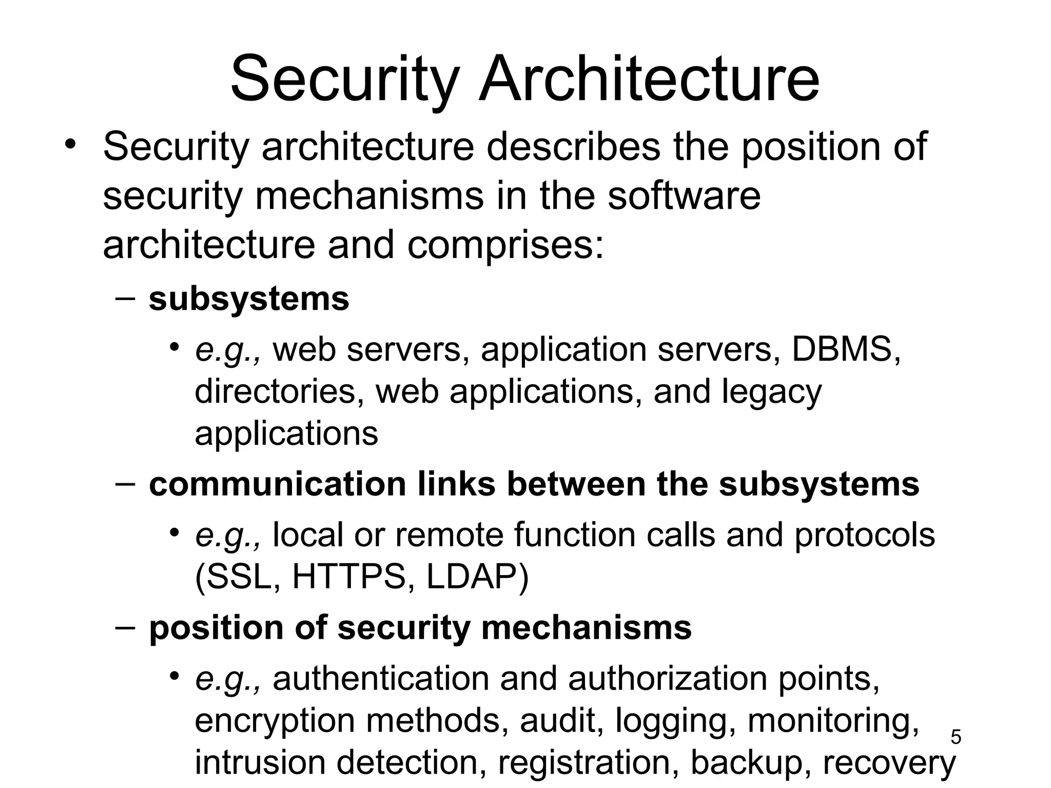 Security Architecture
• Security architecture describes the position of
  security mechanisms in the software
  architecture and comprises:
  – subsystems
     • e.g., web servers, application servers, DBMS,
       directories, web applications, and legacy
       applications
  – communication links between the subsystems
     • e.g., local or remote function calls and protocols
       (SSL, HTTPS, LDAP)
  – position of security mechanisms
     • e.g., authentication and authorization points,
       encryption methods, audit, logging, monitoring, 5
       intrusion detection, registration, backup, recovery
 