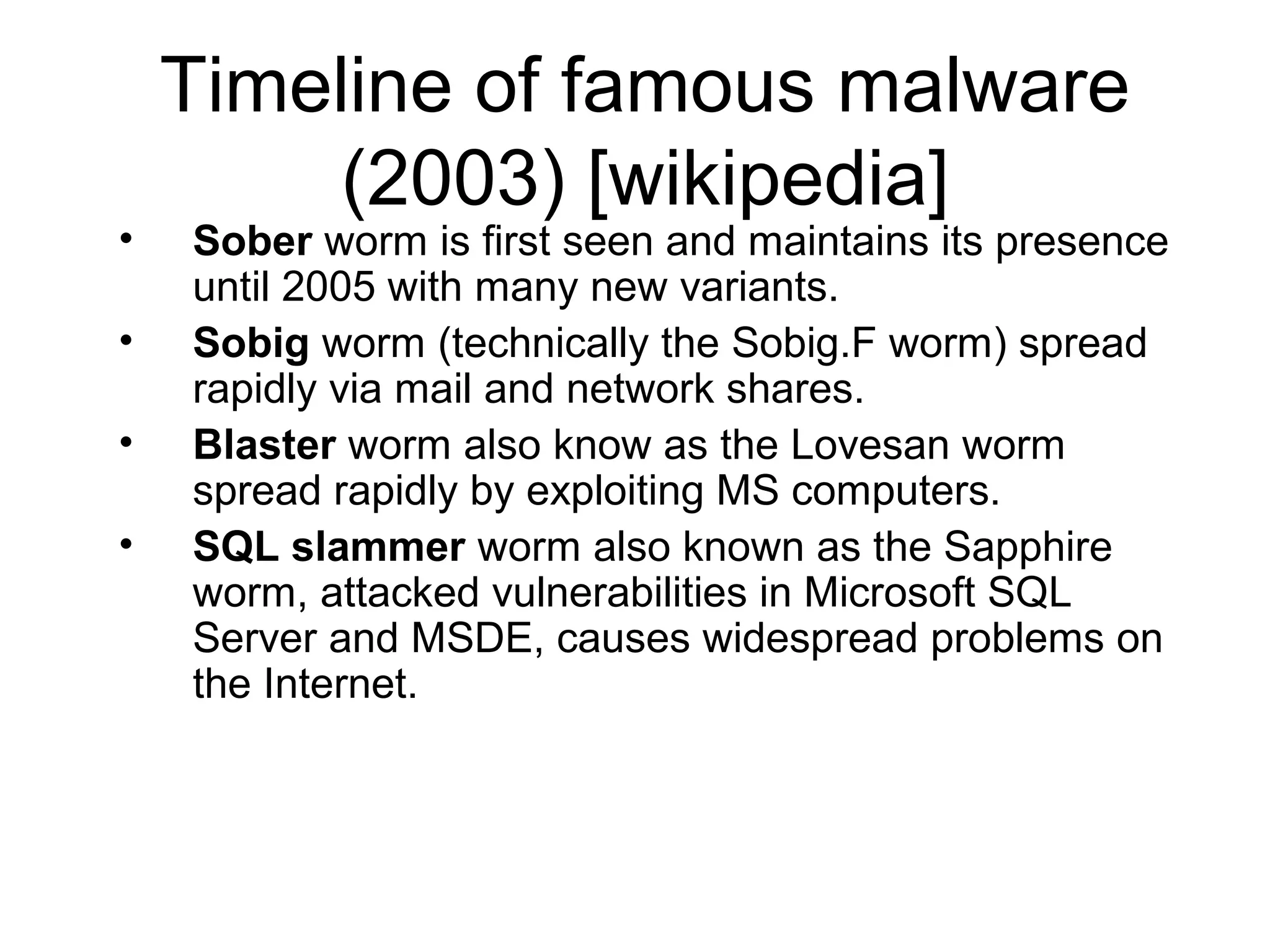 Timeline of famous malware
         (2003) [wikipedia]
•   Sober worm is first seen and maintains its presence
    until 2005 with many new variants.
•   Sobig worm (technically the Sobig.F worm) spread
    rapidly via mail and network shares.
•   Blaster worm also know as the Lovesan worm
    spread rapidly by exploiting MS computers.
•   SQL slammer worm also known as the Sapphire
    worm, attacked vulnerabilities in Microsoft SQL
    Server and MSDE, causes widespread problems on
    the Internet.
 
