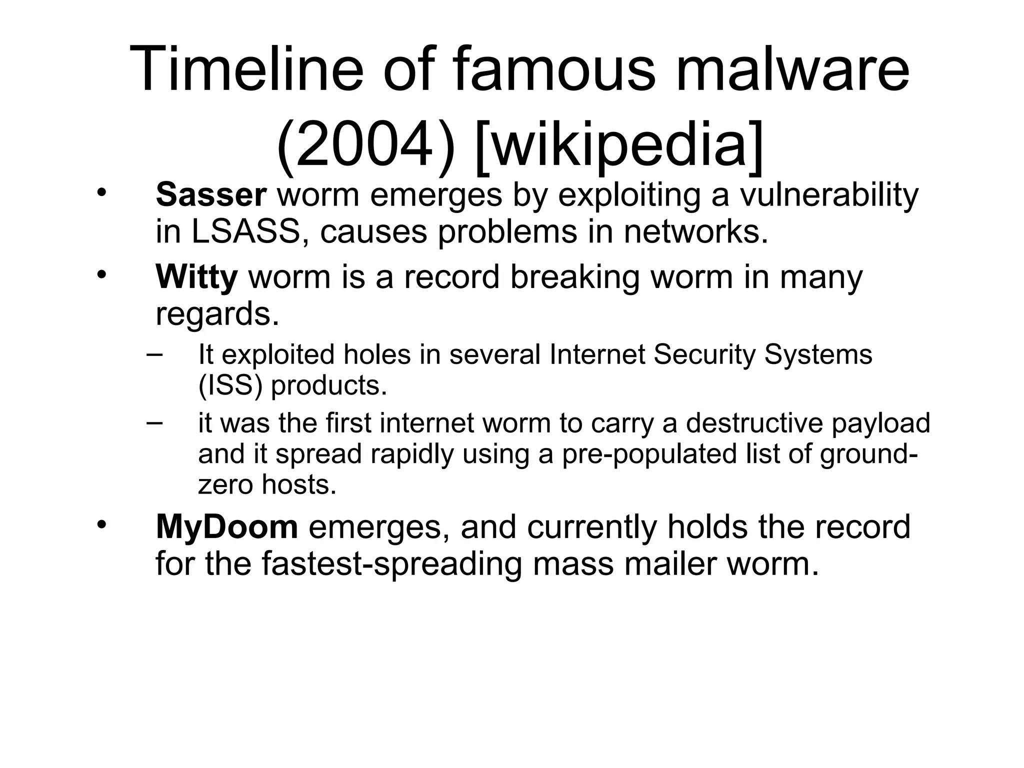 Timeline of famous malware
         (2004) [wikipedia]
•   Sasser worm emerges by exploiting a vulnerability
    in LSASS, causes problems in networks.
•   Witty worm is a record breaking worm in many
    regards.
    –   It exploited holes in several Internet Security Systems
        (ISS) products.
    –   it was the first internet worm to carry a destructive payload
        and it spread rapidly using a pre-populated list of ground-
        zero hosts.
•   MyDoom emerges, and currently holds the record
    for the fastest-spreading mass mailer worm.
 