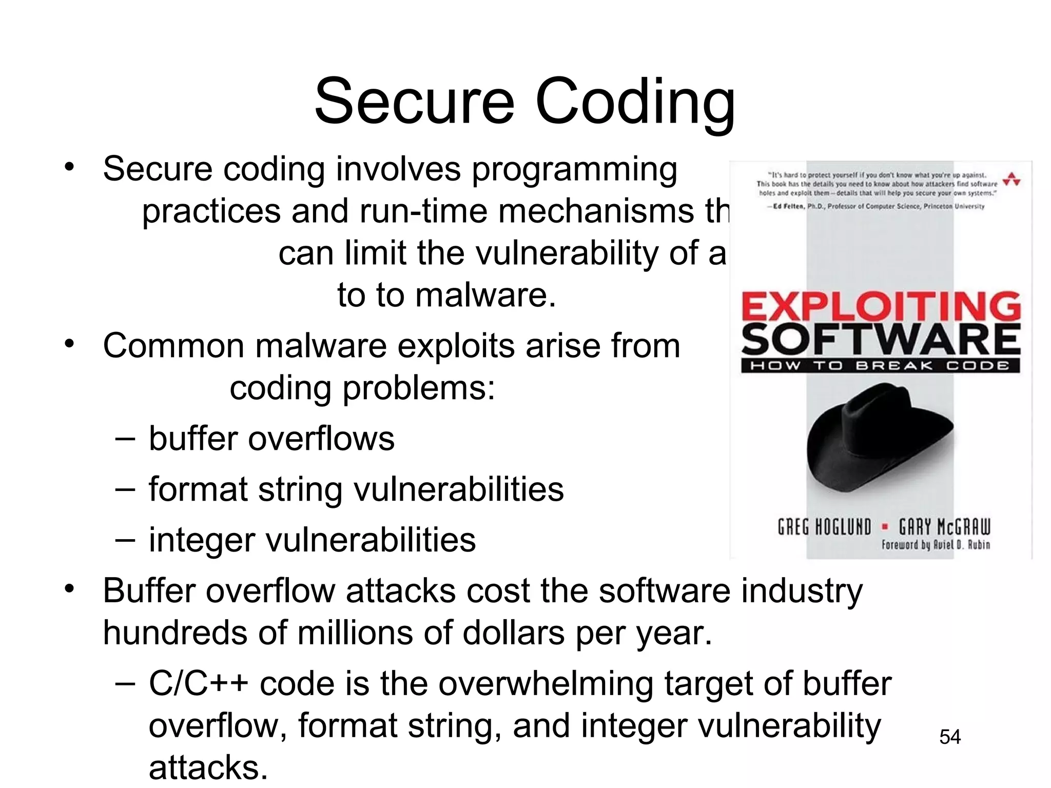Secure Coding
• Secure coding involves programming
    practices and run-time mechanisms that
              can limit the vulnerability of applications
                  to to malware.
• Common malware exploits arise from
          coding problems:
   – buffer overflows
   – format string vulnerabilities
   – integer vulnerabilities
• Buffer overflow attacks cost the software industry
  hundreds of millions of dollars per year.
   – C/C++ code is the overwhelming target of buffer
     overflow, format string, and integer vulnerability     54
     attacks.
 