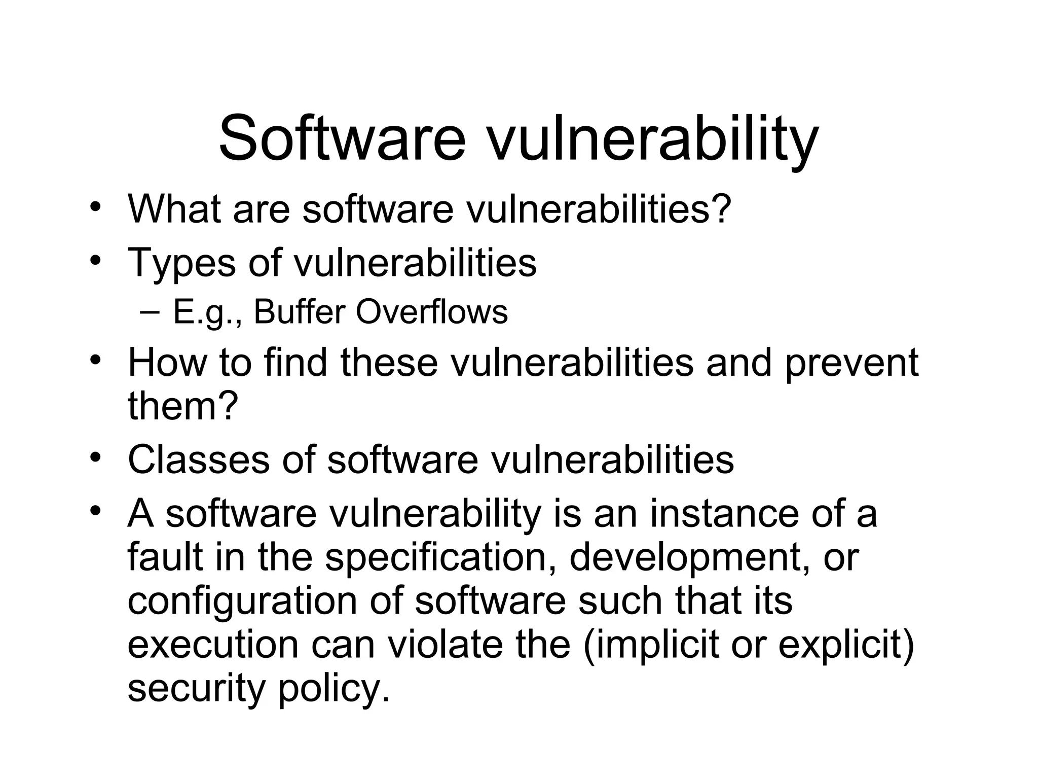 Software vulnerability
• What are software vulnerabilities?
• Types of vulnerabilities
   – E.g., Buffer Overflows
• How to find these vulnerabilities and prevent
  them?
• Classes of software vulnerabilities
• A software vulnerability is an instance of a
  fault in the specification, development, or
  configuration of software such that its
  execution can violate the (implicit or explicit)
  security policy.
 