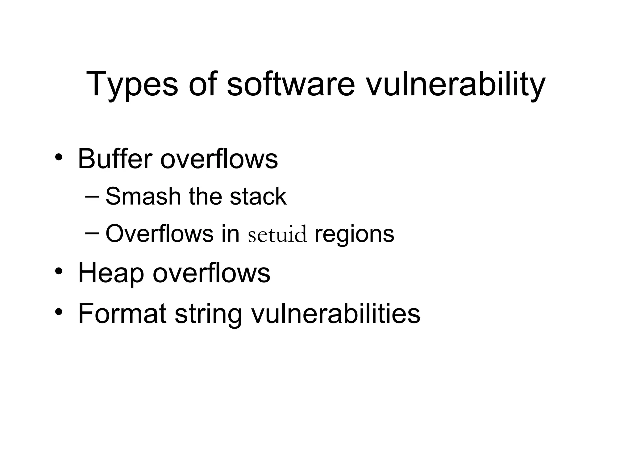Types of software vulnerability

• Buffer overflows
  – Smash the stack
  – Overflows in setuid regions
• Heap overflows
• Format string vulnerabilities
 