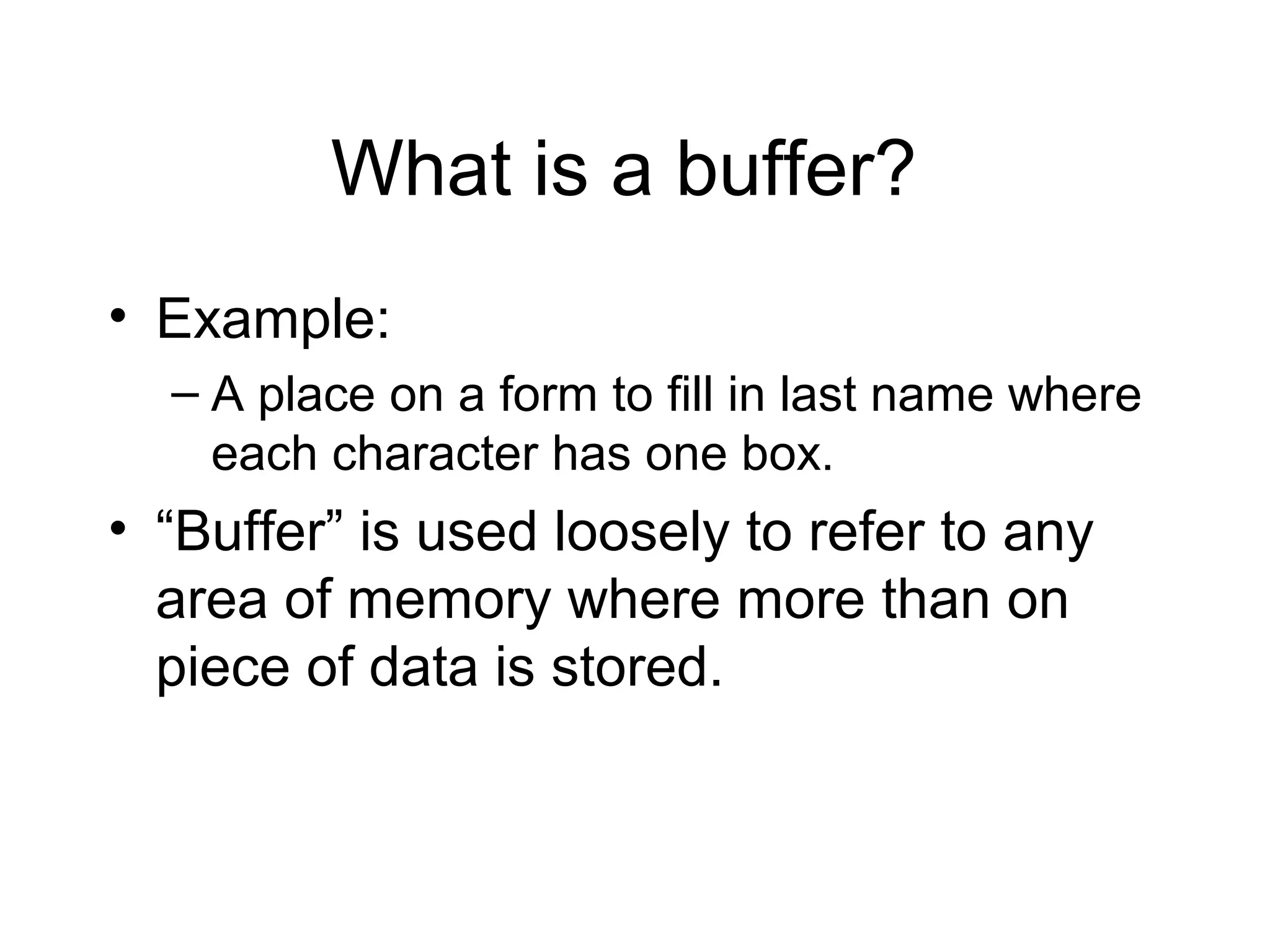 What is a buffer?
• Example:
  – A place on a form to fill in last name where
    each character has one box.
• “Buffer” is used loosely to refer to any
  area of memory where more than on
  piece of data is stored.
 