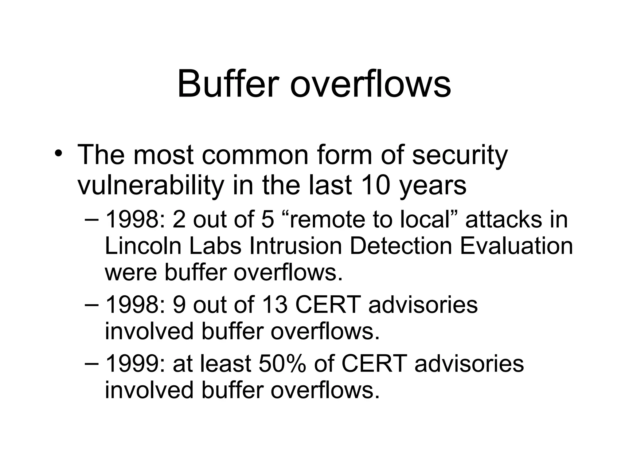 Buffer overflows
• The most common form of security
  vulnerability in the last 10 years
  – 1998: 2 out of 5 “remote to local” attacks in
    Lincoln Labs Intrusion Detection Evaluation
    were buffer overflows.
  – 1998: 9 out of 13 CERT advisories
    involved buffer overflows.
  – 1999: at least 50% of CERT advisories
    involved buffer overflows.
 