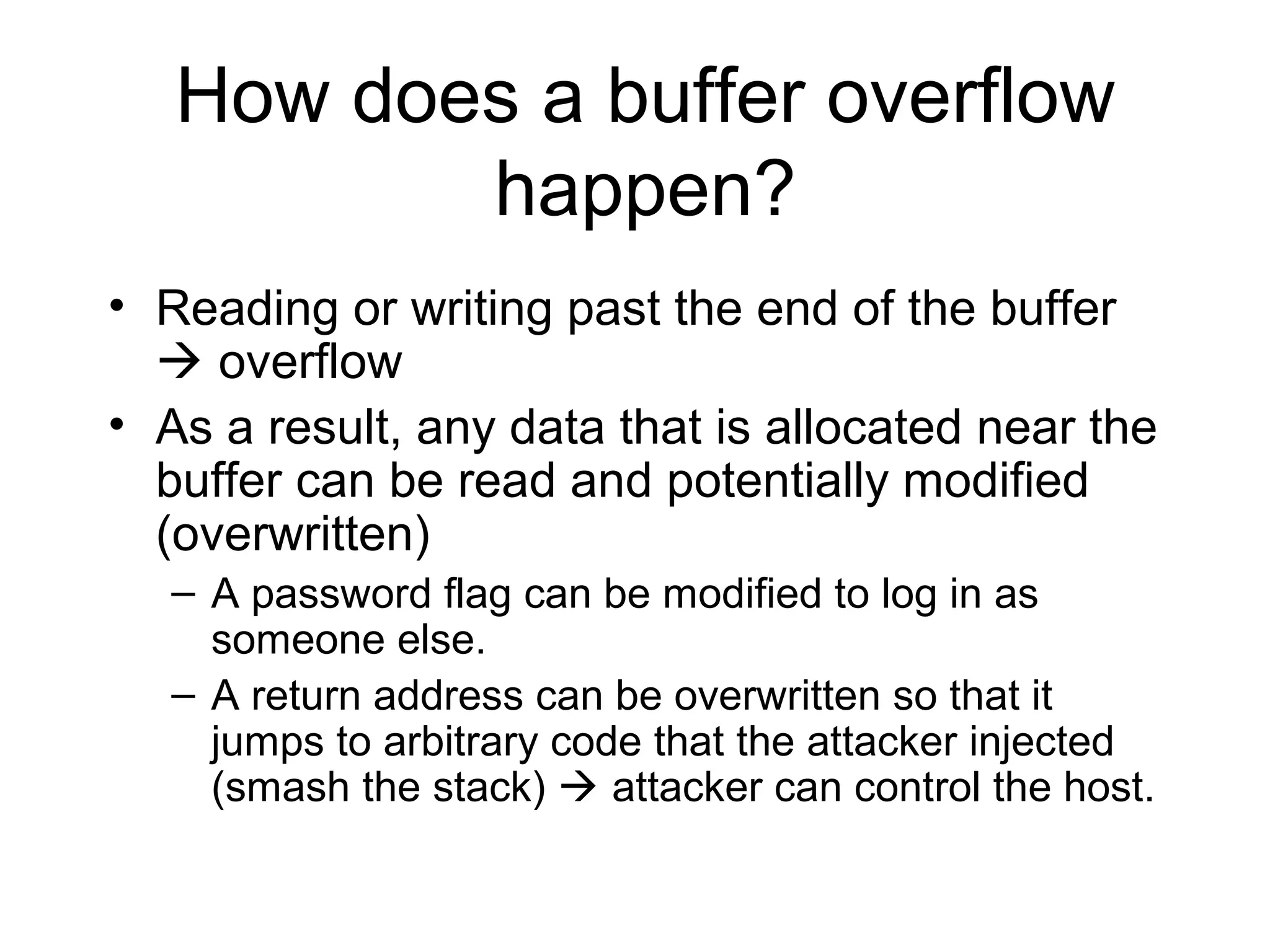 How does a buffer overflow
          happen?
• Reading or writing past the end of the buffer
   overflow
• As a result, any data that is allocated near the
  buffer can be read and potentially modified
  (overwritten)
   – A password flag can be modified to log in as
     someone else.
   – A return address can be overwritten so that it
     jumps to arbitrary code that the attacker injected
     (smash the stack)  attacker can control the host.
 