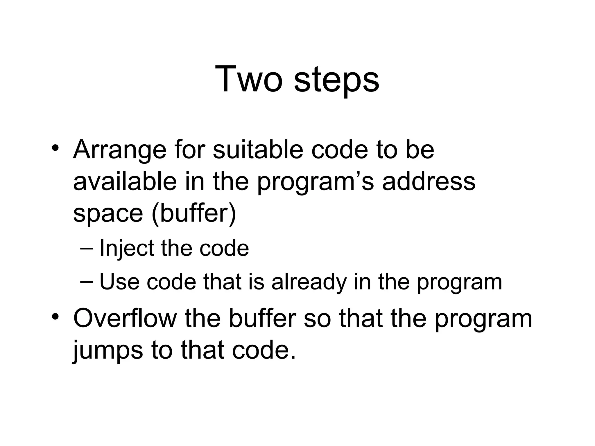 Two steps
• Arrange for suitable code to be
  available in the program’s address
  space (buffer)
  – Inject the code
  – Use code that is already in the program
• Overflow the buffer so that the program
  jumps to that code.
 