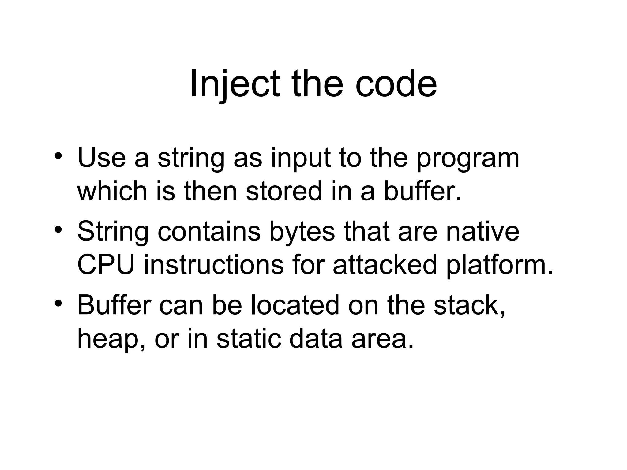 Inject the code
• Use a string as input to the program
  which is then stored in a buffer.
• String contains bytes that are native
  CPU instructions for attacked platform.
• Buffer can be located on the stack,
  heap, or in static data area.
 