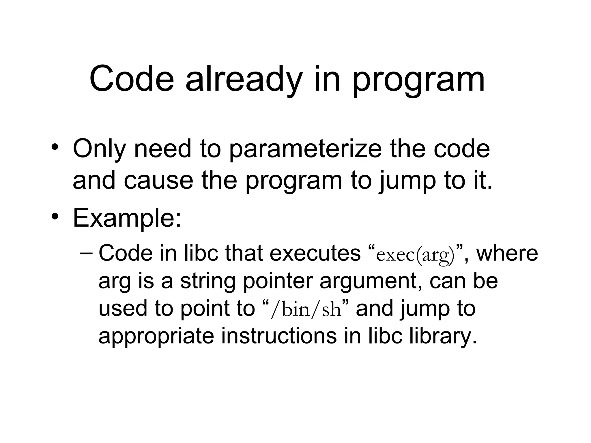 Code already in program
• Only need to parameterize the code
  and cause the program to jump to it.
• Example:
  – Code in libc that executes “exec(arg)”, where
    arg is a string pointer argument, can be
    used to point to “/bin/sh” and jump to
    appropriate instructions in libc library.
 