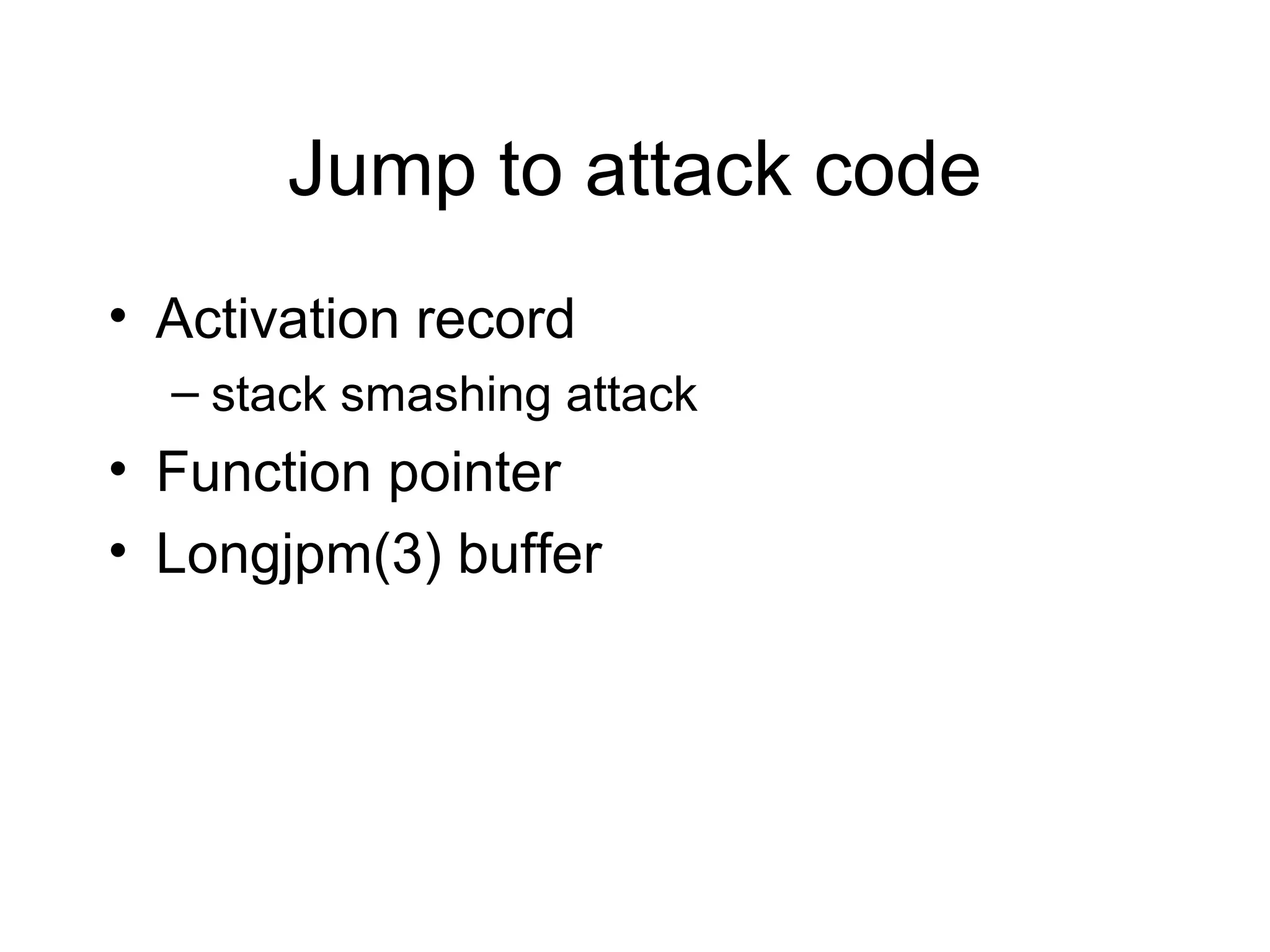 Jump to attack code
• Activation record
  – stack smashing attack
• Function pointer
• Longjpm(3) buffer
 