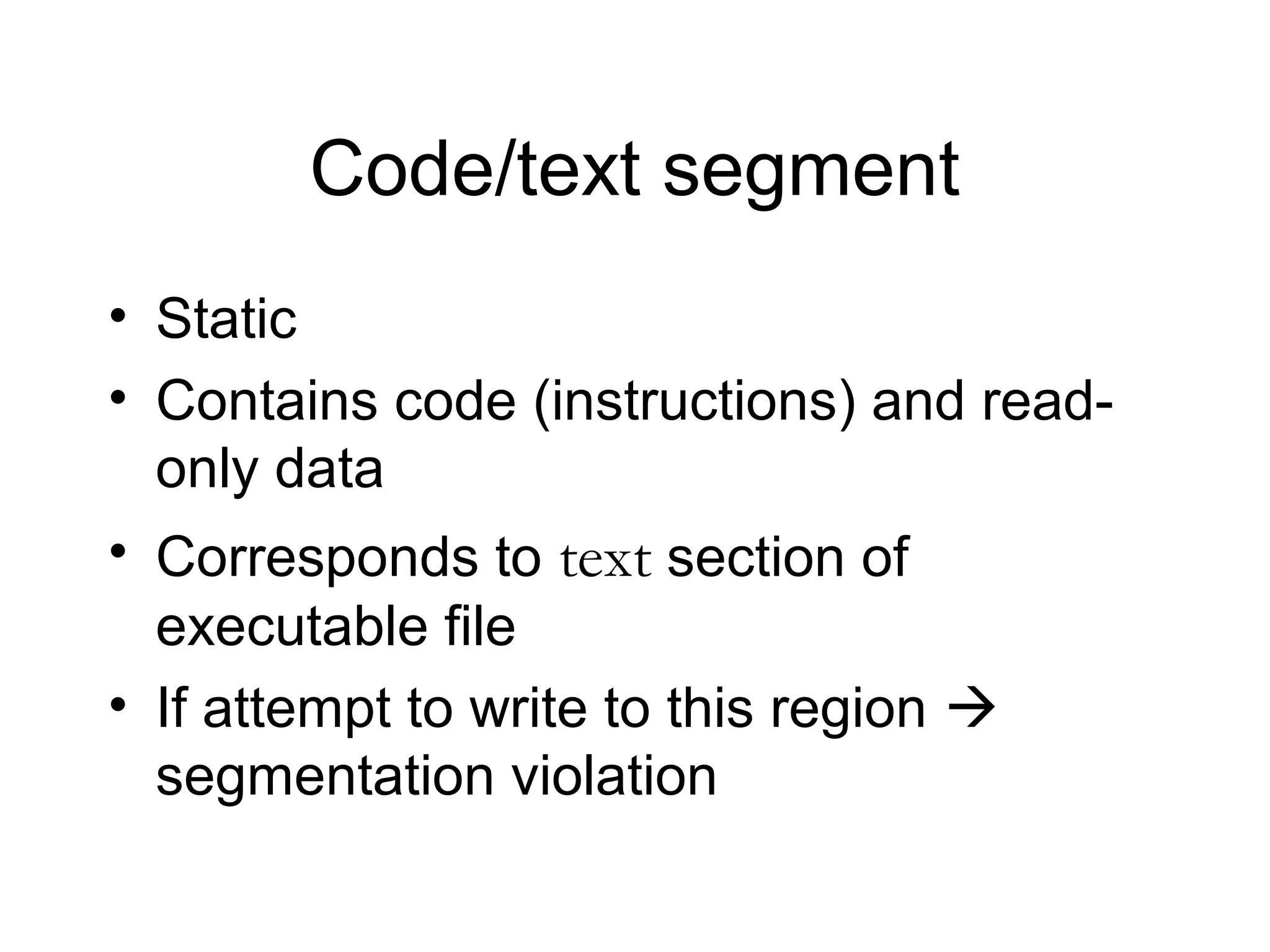 Code/text segment
• Static
• Contains code (instructions) and read-
  only data
• Corresponds to text section of
  executable file
• If attempt to write to this region 
  segmentation violation
 