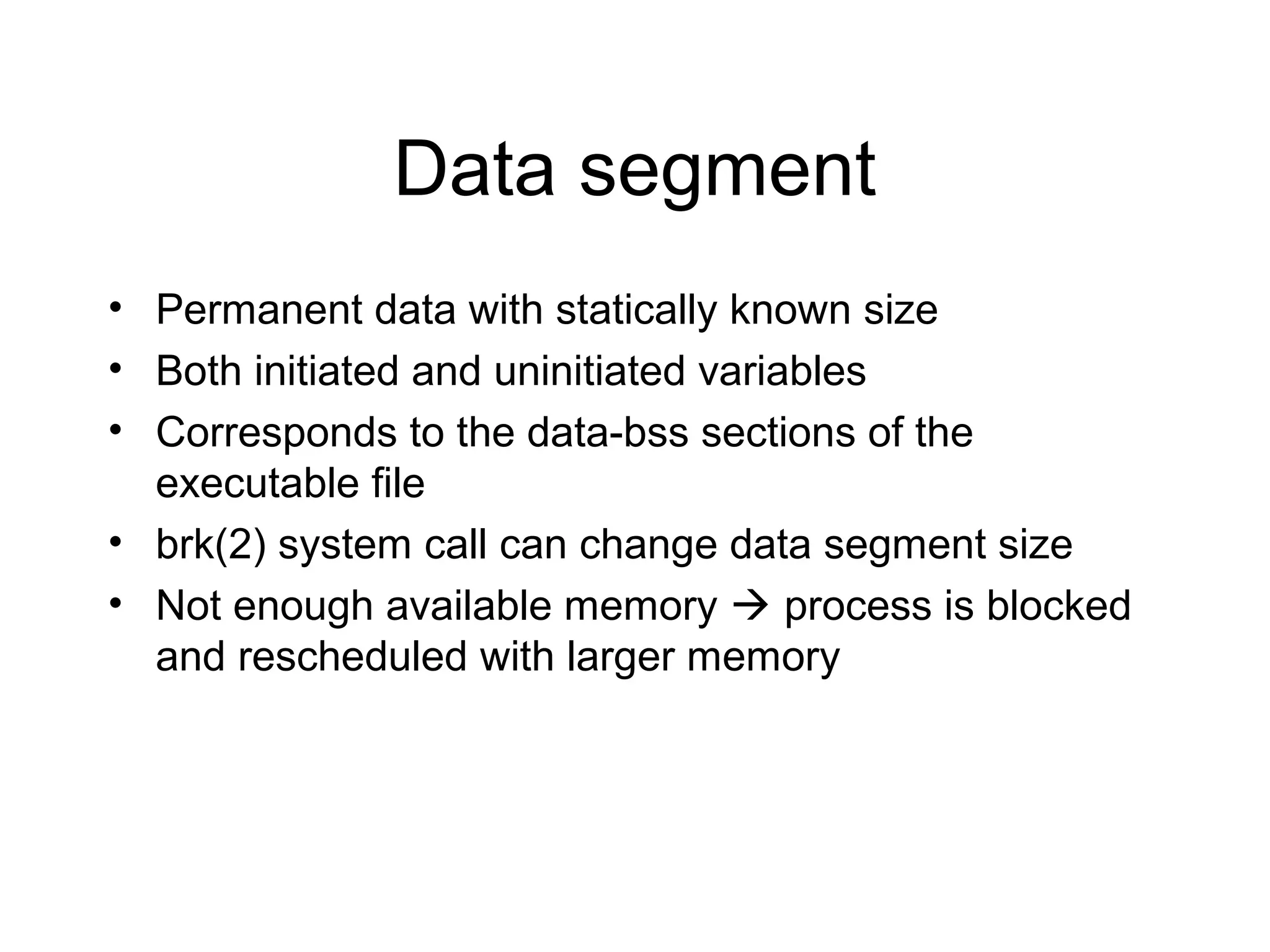 Data segment
• Permanent data with statically known size
• Both initiated and uninitiated variables
• Corresponds to the data-bss sections of the
  executable file
• brk(2) system call can change data segment size
• Not enough available memory  process is blocked
  and rescheduled with larger memory
 