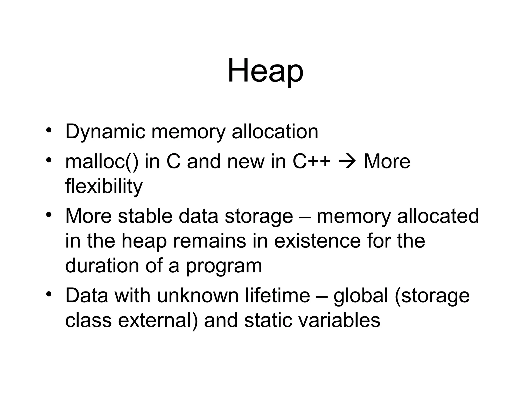 Heap
• Dynamic memory allocation
• malloc() in C and new in C++  More
  flexibility
• More stable data storage – memory allocated
  in the heap remains in existence for the
  duration of a program
• Data with unknown lifetime – global (storage
  class external) and static variables
 