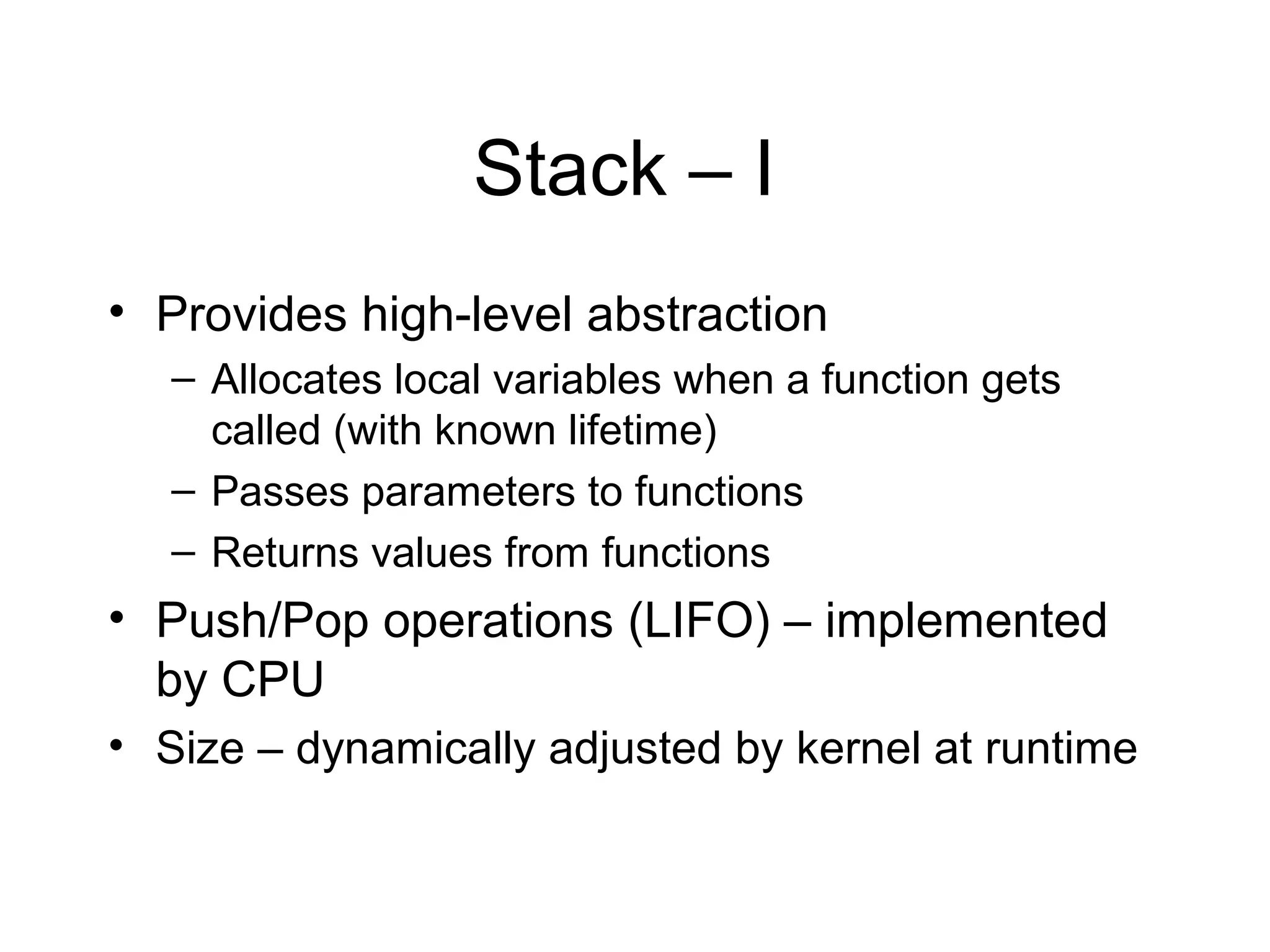 Stack – I
• Provides high-level abstraction
   – Allocates local variables when a function gets
     called (with known lifetime)
   – Passes parameters to functions
   – Returns values from functions
• Push/Pop operations (LIFO) – implemented
  by CPU
• Size – dynamically adjusted by kernel at runtime
 
