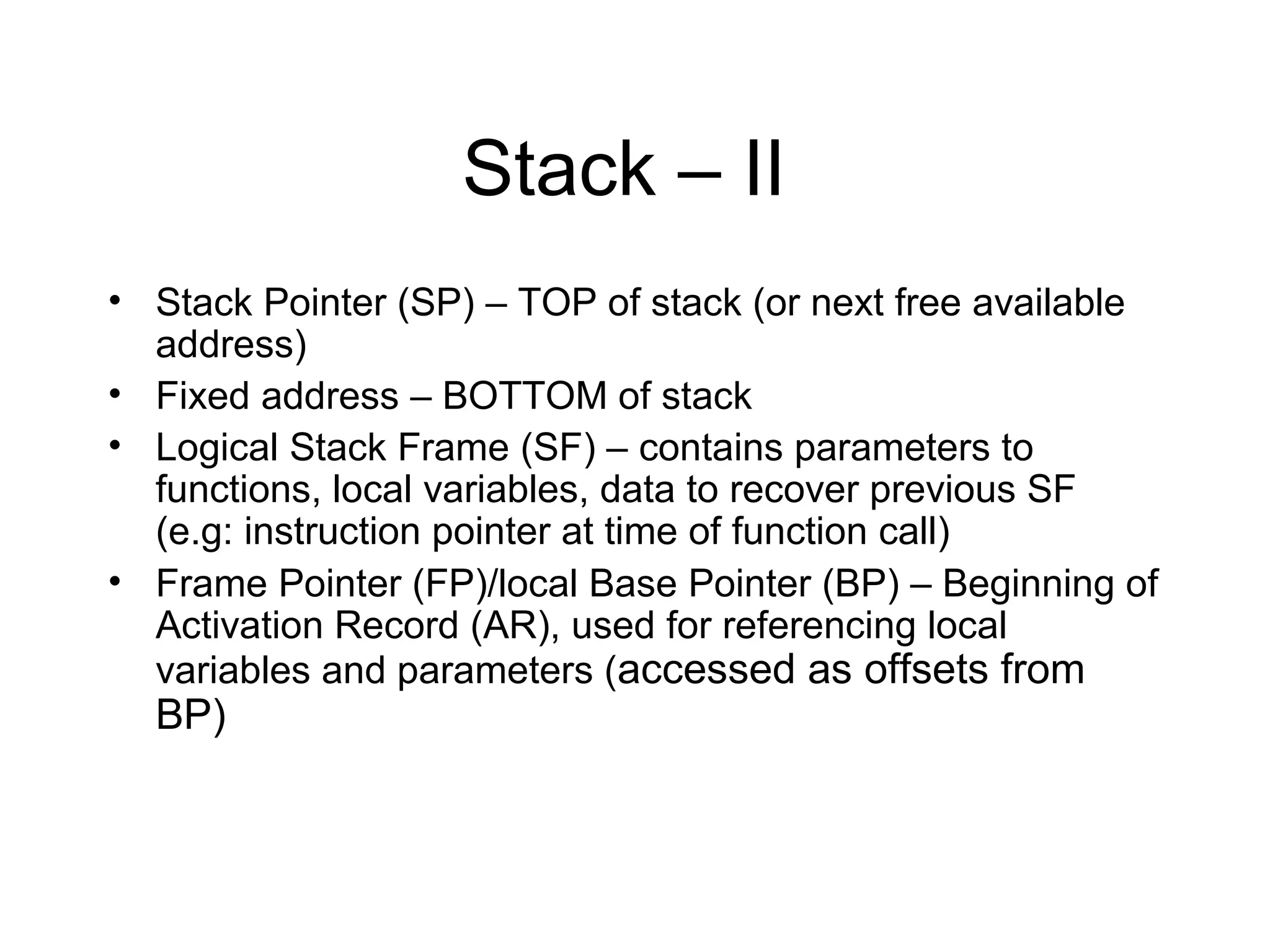 Stack – II
• Stack Pointer (SP) – TOP of stack (or next free available
  address)
• Fixed address – BOTTOM of stack
• Logical Stack Frame (SF) – contains parameters to
  functions, local variables, data to recover previous SF
  (e.g: instruction pointer at time of function call)
• Frame Pointer (FP)/local Base Pointer (BP) – Beginning of
  Activation Record (AR), used for referencing local
  variables and parameters (accessed as offsets from
  BP)
 
