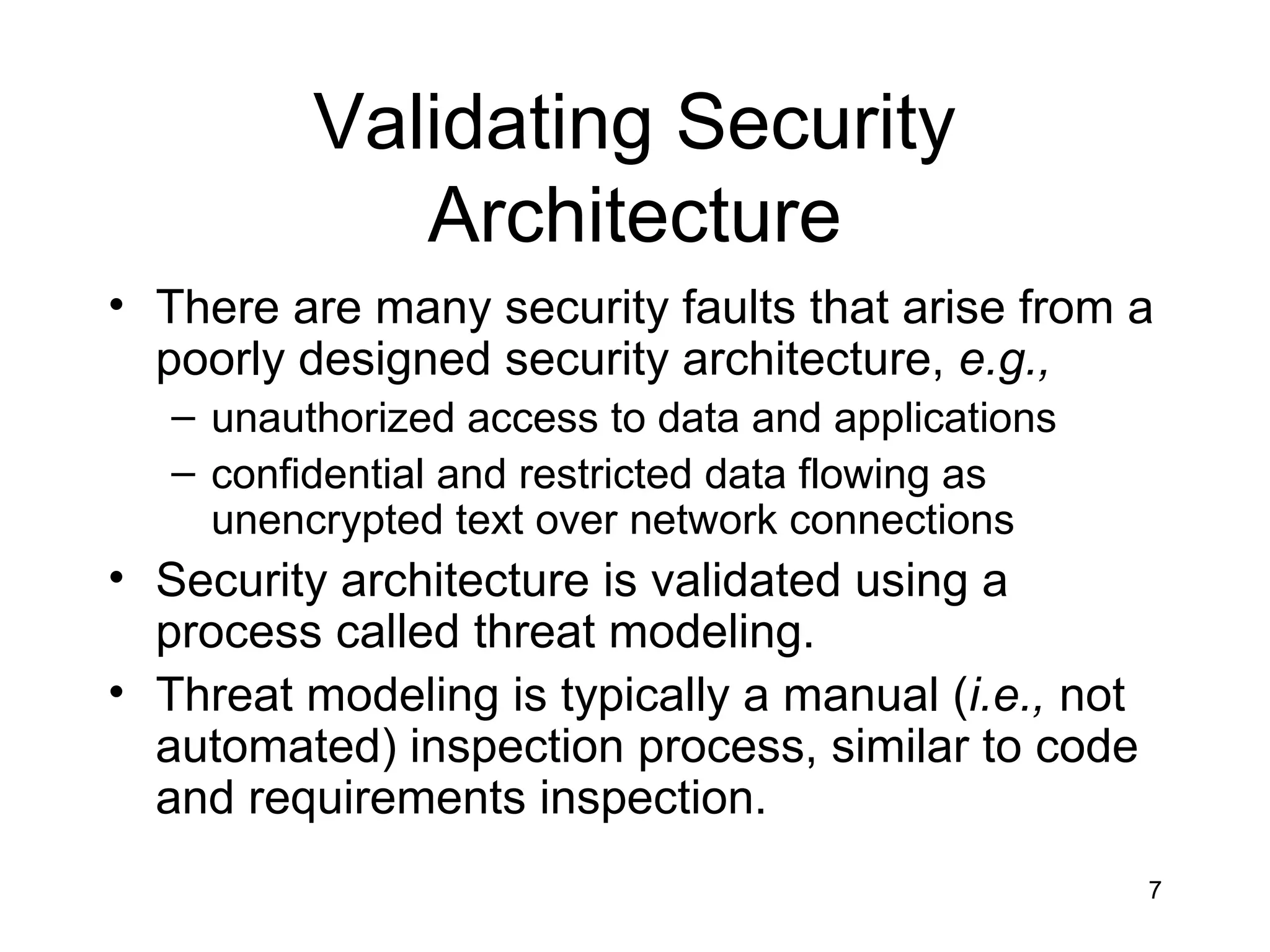 Validating Security
             Architecture
• There are many security faults that arise from a
  poorly designed security architecture, e.g.,
   – unauthorized access to data and applications
   – confidential and restricted data flowing as
     unencrypted text over network connections
• Security architecture is validated using a
  process called threat modeling.
• Threat modeling is typically a manual (i.e., not
  automated) inspection process, similar to code
  and requirements inspection.
                                                     7
 