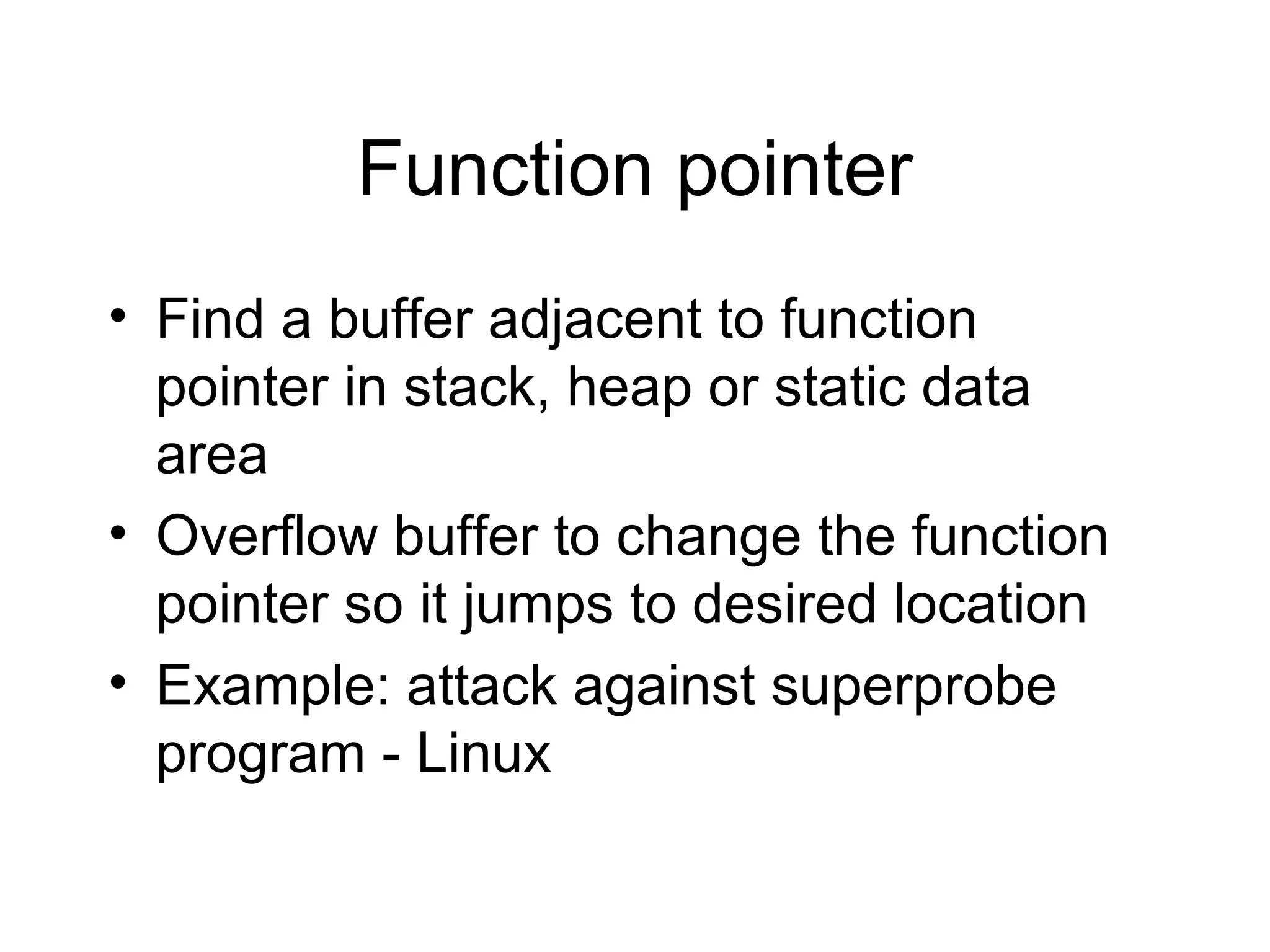 Function pointer
• Find a buffer adjacent to function
  pointer in stack, heap or static data
  area
• Overflow buffer to change the function
  pointer so it jumps to desired location
• Example: attack against superprobe
  program - Linux
 