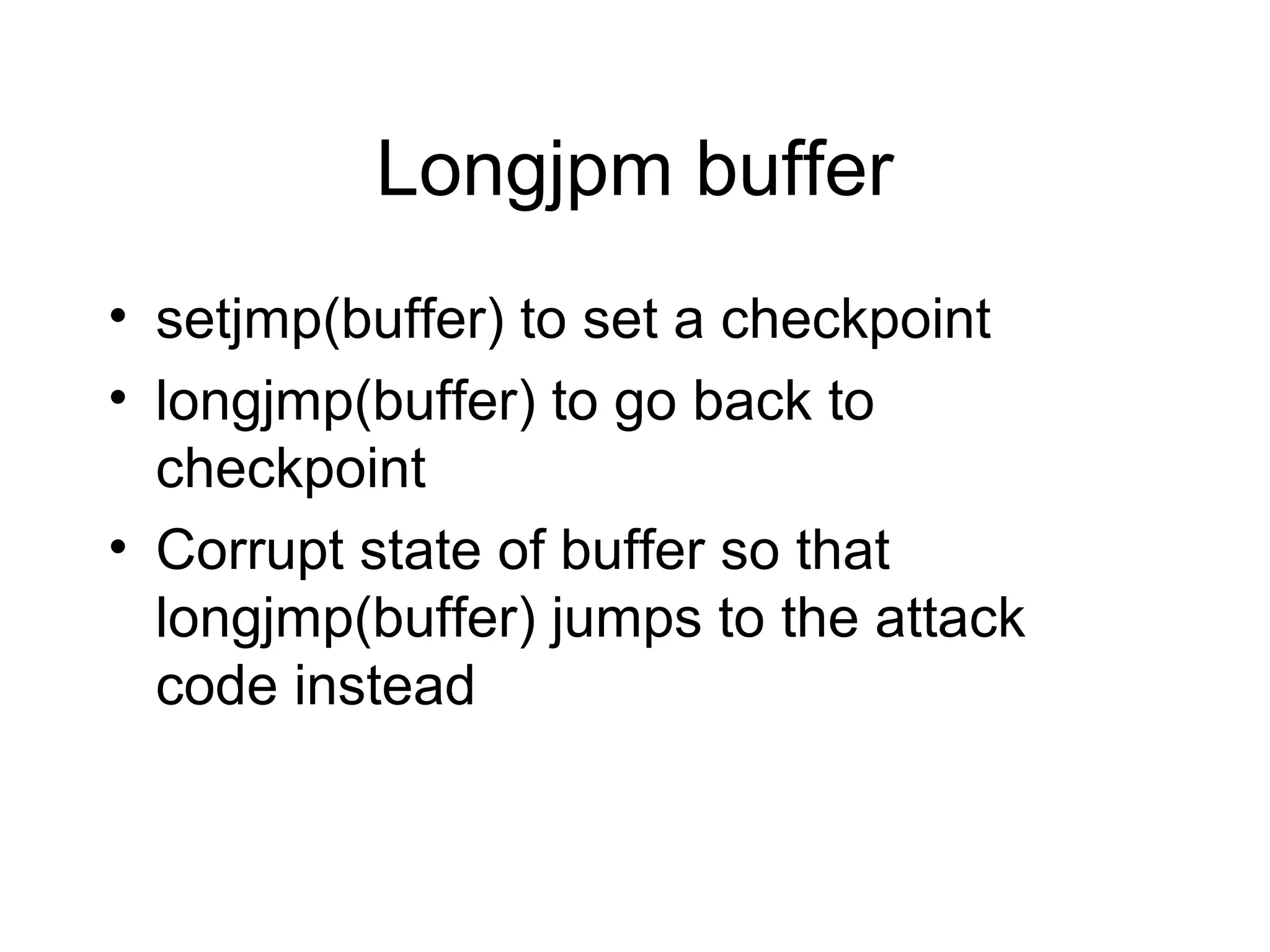 Longjpm buffer
• setjmp(buffer) to set a checkpoint
• longjmp(buffer) to go back to
  checkpoint
• Corrupt state of buffer so that
  longjmp(buffer) jumps to the attack
  code instead
 