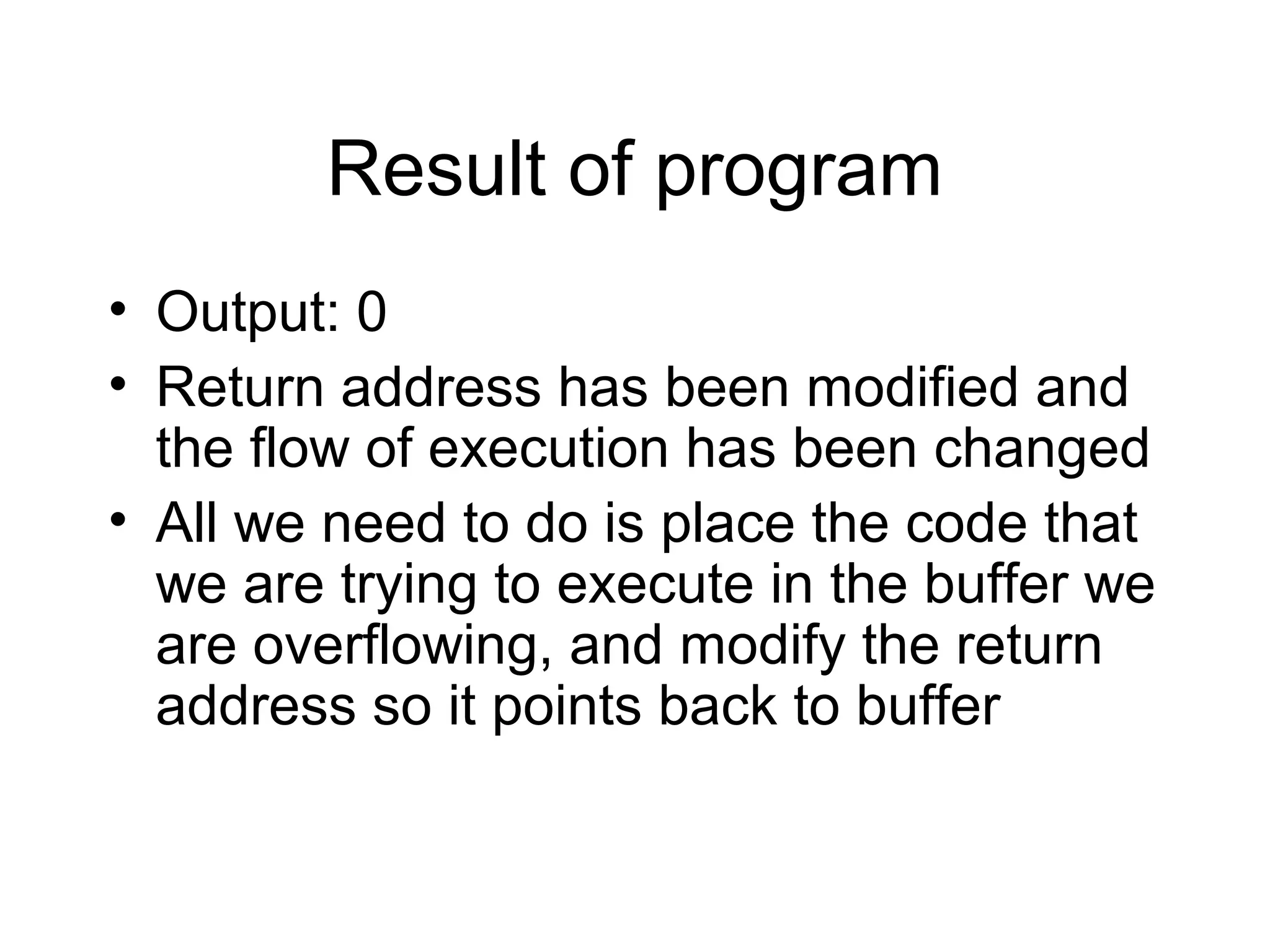 Result of program
• Output: 0
• Return address has been modified and
  the flow of execution has been changed
• All we need to do is place the code that
  we are trying to execute in the buffer we
  are overflowing, and modify the return
  address so it points back to buffer
 