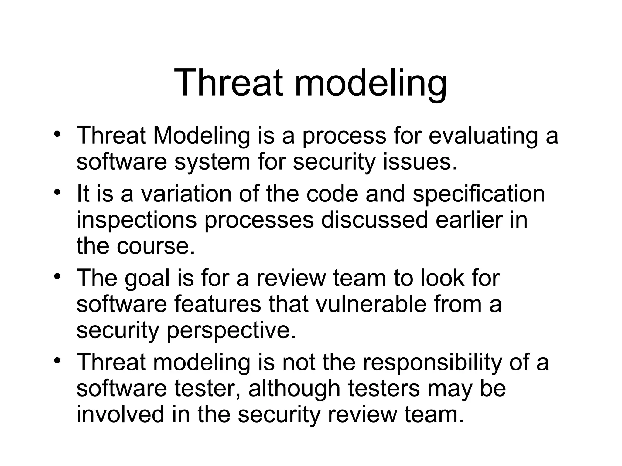 Threat modeling
• Threat Modeling is a process for evaluating a
  software system for security issues.
• It is a variation of the code and specification
  inspections processes discussed earlier in
  the course.
• The goal is for a review team to look for
  software features that vulnerable from a
  security perspective.
• Threat modeling is not the responsibility of a
  software tester, although testers may be
  involved in the security review team.
 