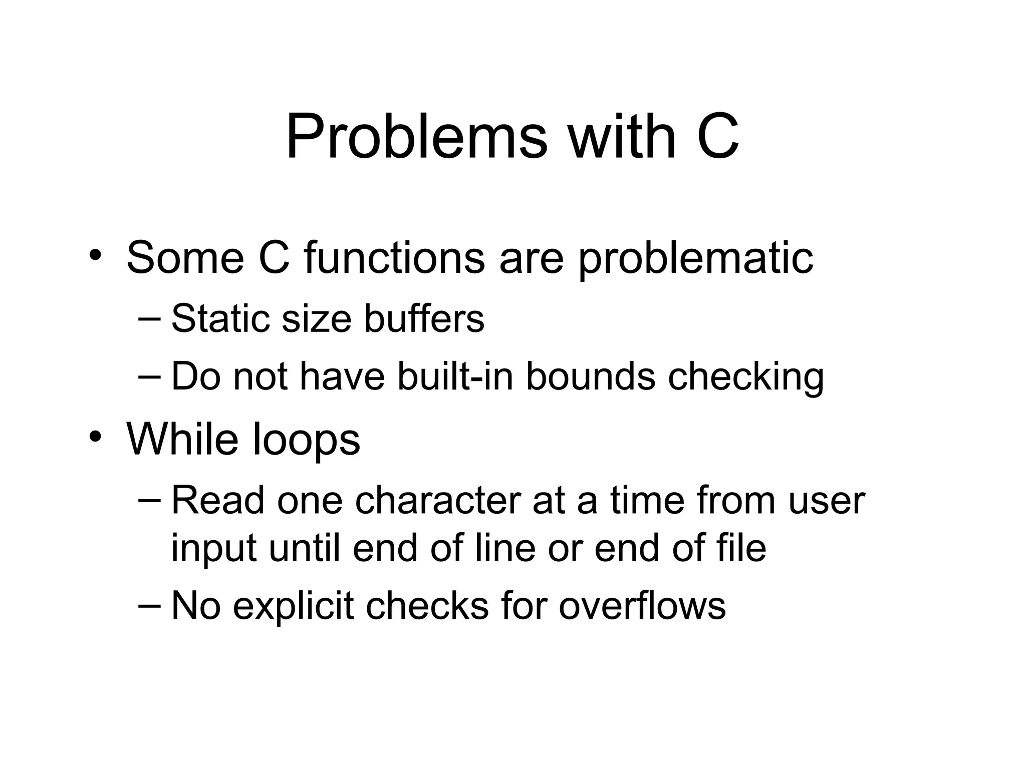 Problems with C
• Some C functions are problematic
  – Static size buffers
  – Do not have built-in bounds checking
• While loops
  – Read one character at a time from user
    input until end of line or end of file
  – No explicit checks for overflows
 