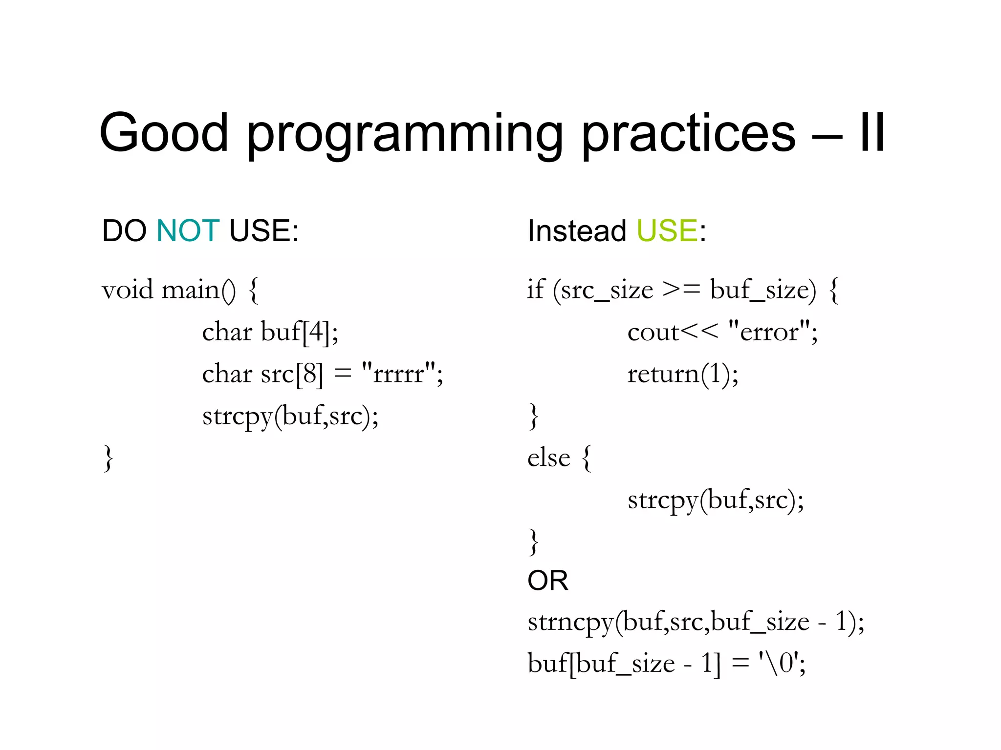 Good programming practices – II
DO NOT USE:                      Instead USE:
void main() {                    if (src_size >= buf_size) {
        char buf[4];                       cout<< "error";
        char src[8] = "rrrrr";             return(1);
        strcpy(buf,src);         }
}                                else {
                                           strcpy(buf,src);
                                 }
                                 OR
                                 strncpy(buf,src,buf_size - 1);
                                 buf[buf_size - 1] = '0';
 