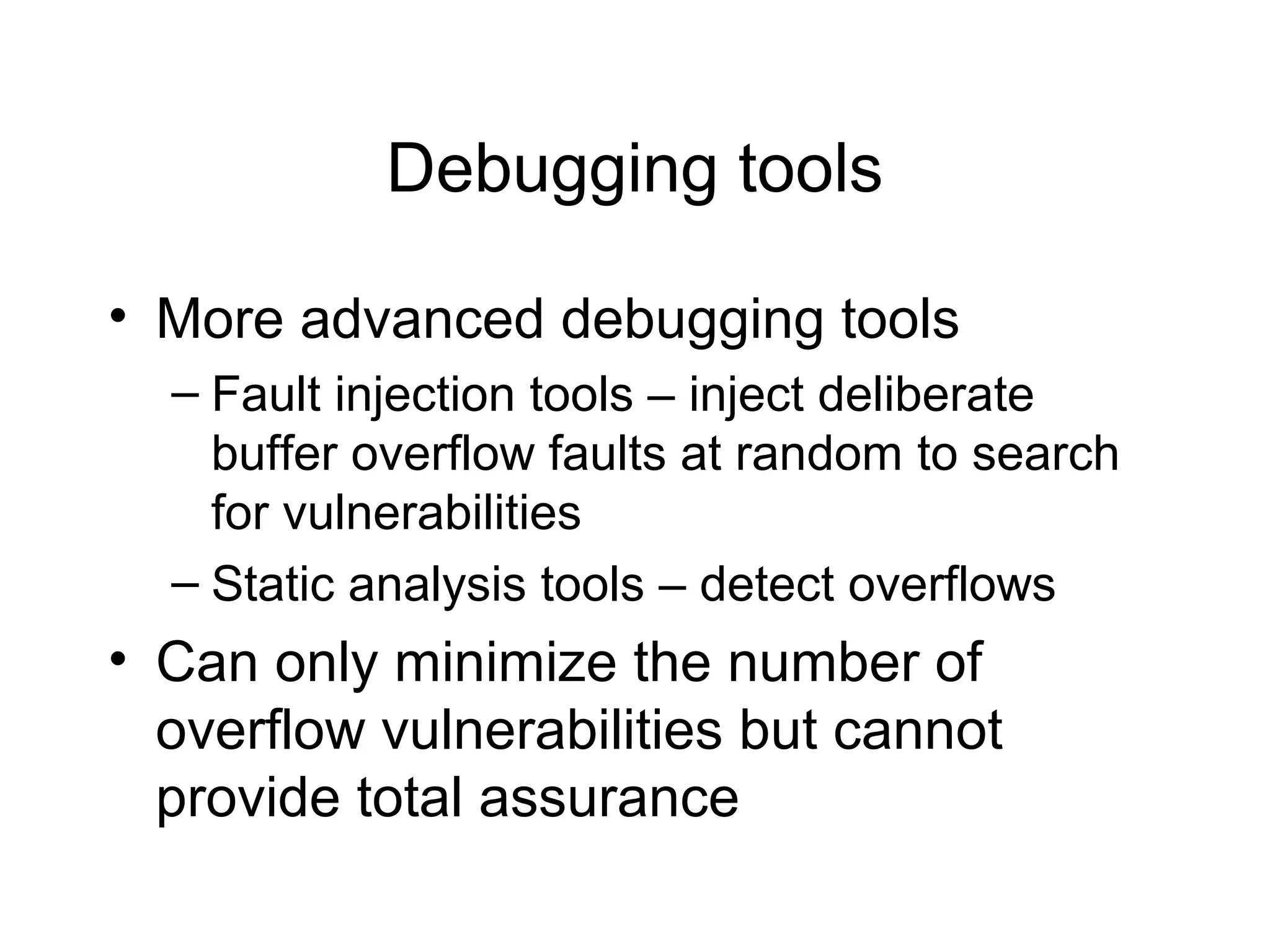 Debugging tools

• More advanced debugging tools
  – Fault injection tools – inject deliberate
    buffer overflow faults at random to search
    for vulnerabilities
  – Static analysis tools – detect overflows
• Can only minimize the number of
  overflow vulnerabilities but cannot
  provide total assurance
 