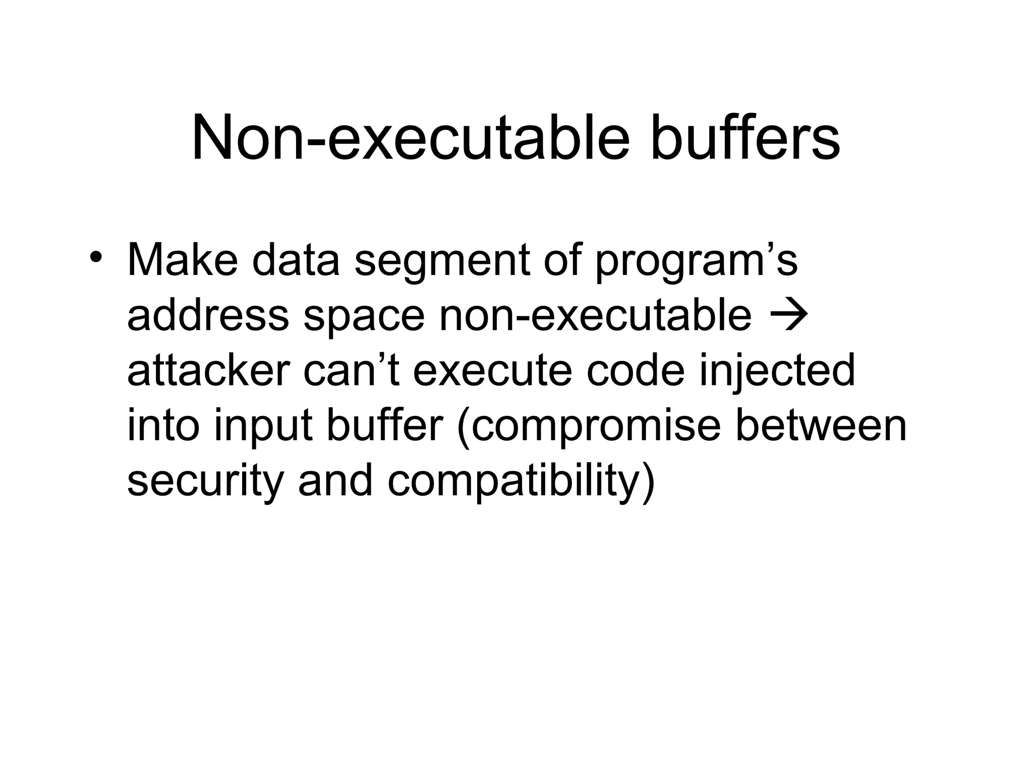 Non-executable buffers
• Make data segment of program’s
  address space non-executable 
  attacker can’t execute code injected
  into input buffer (compromise between
  security and compatibility)
 