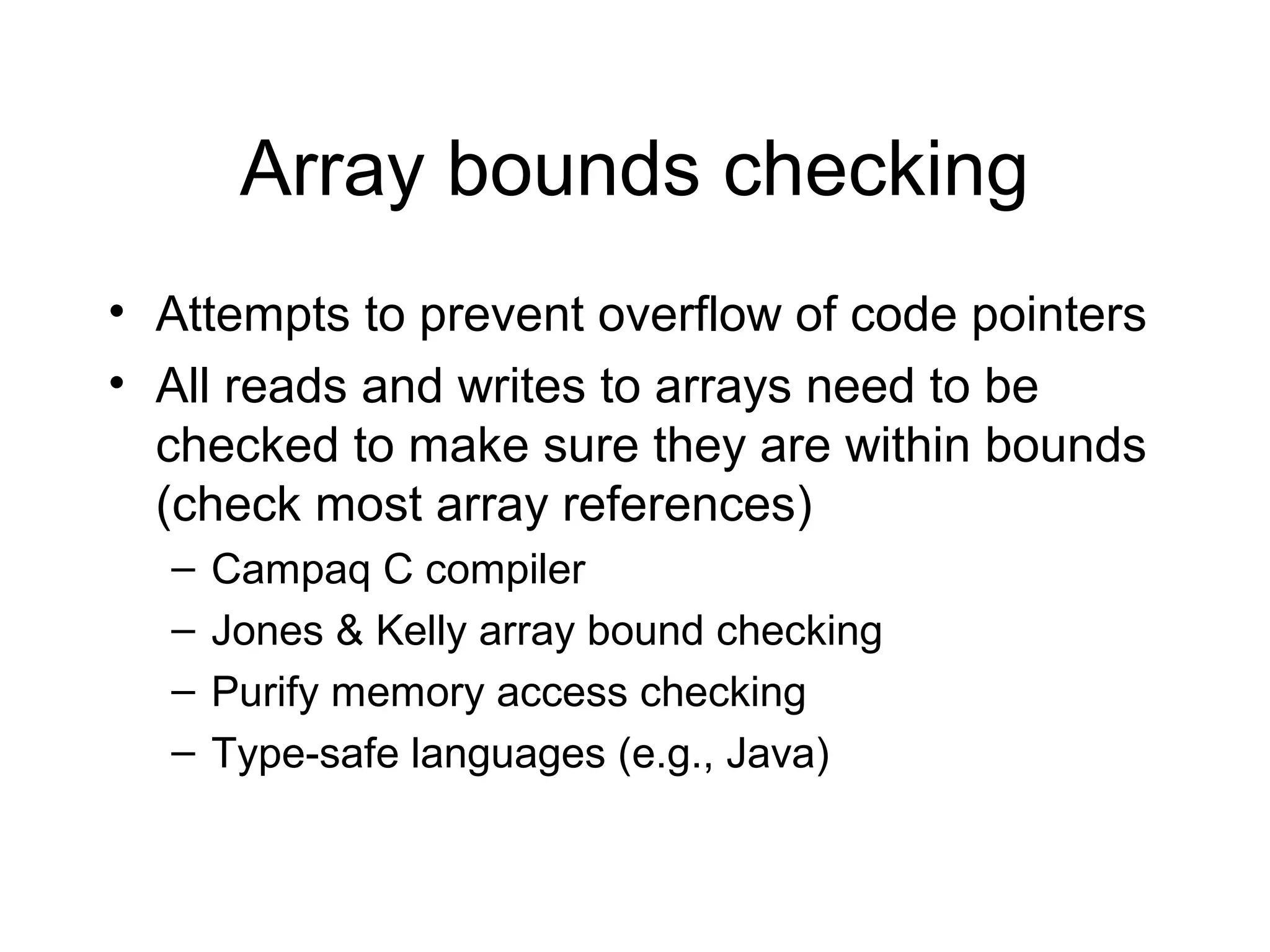 Array bounds checking
• Attempts to prevent overflow of code pointers
• All reads and writes to arrays need to be
  checked to make sure they are within bounds
  (check most array references)
  –   Campaq C compiler
  –   Jones & Kelly array bound checking
  –   Purify memory access checking
  –   Type-safe languages (e.g., Java)
 