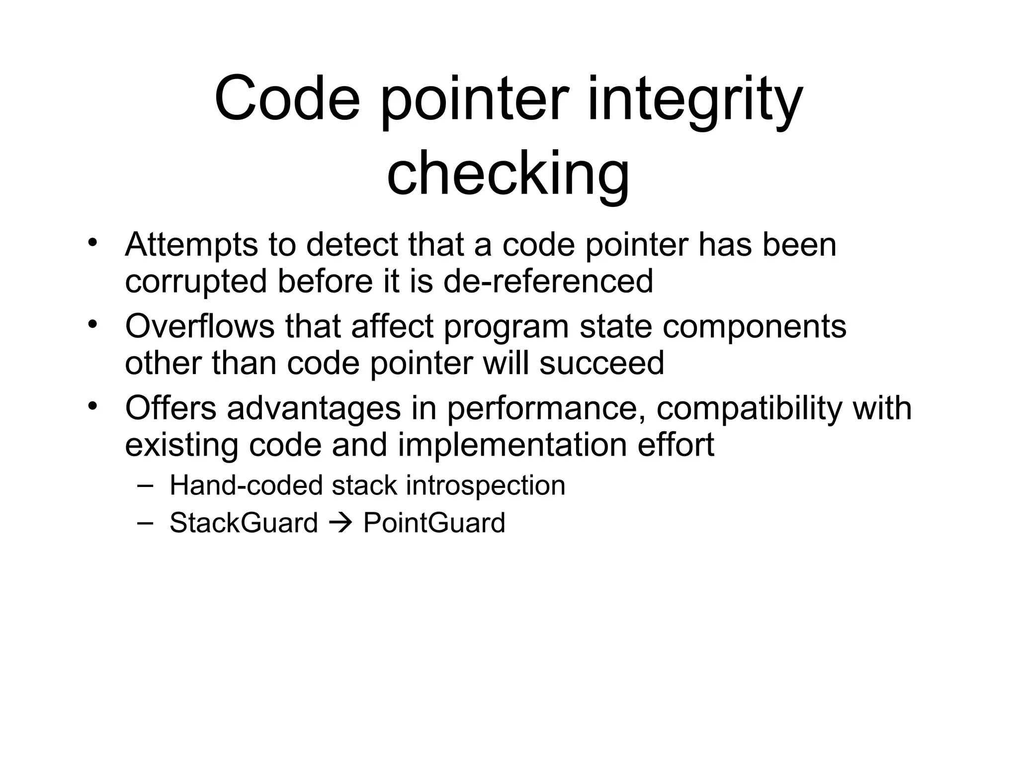 Code pointer integrity
             checking
• Attempts to detect that a code pointer has been
  corrupted before it is de-referenced
• Overflows that affect program state components
  other than code pointer will succeed
• Offers advantages in performance, compatibility with
  existing code and implementation effort
   – Hand-coded stack introspection
   – StackGuard  PointGuard
 