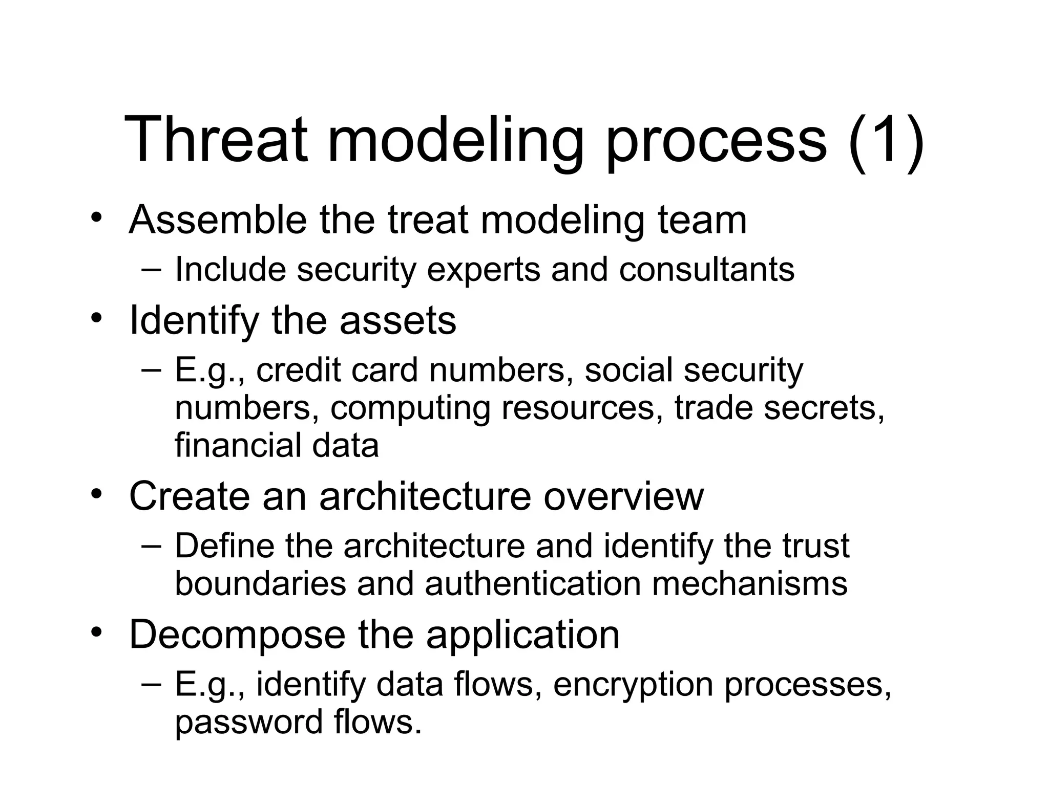 Threat modeling process (1)
• Assemble the treat modeling team
  – Include security experts and consultants
• Identify the assets
  – E.g., credit card numbers, social security
    numbers, computing resources, trade secrets,
    financial data
• Create an architecture overview
  – Define the architecture and identify the trust
    boundaries and authentication mechanisms
• Decompose the application
  – E.g., identify data flows, encryption processes,
    password flows.
 