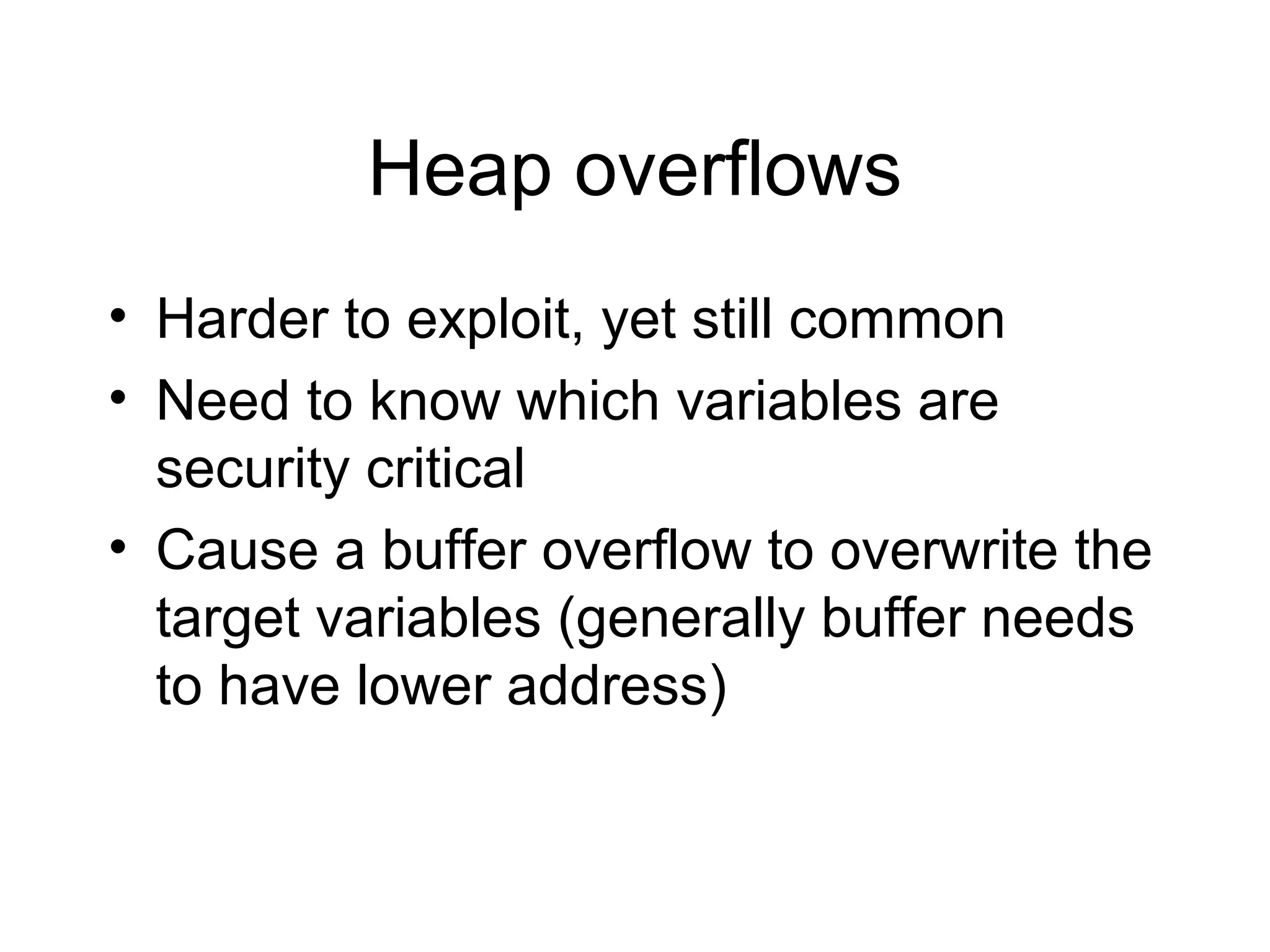 Heap overflows
• Harder to exploit, yet still common
• Need to know which variables are
  security critical
• Cause a buffer overflow to overwrite the
  target variables (generally buffer needs
  to have lower address)
 