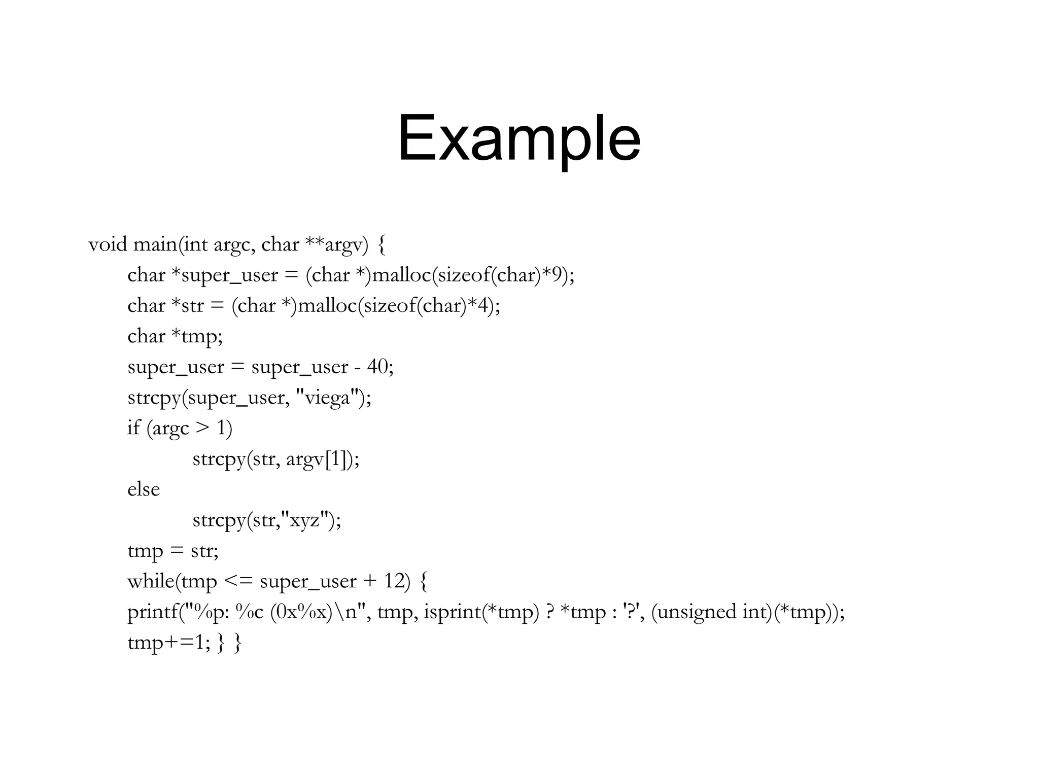 Example
void main(int argc, char **argv) {
    char *super_user = (char *)malloc(sizeof(char)*9);
    char *str = (char *)malloc(sizeof(char)*4);
    char *tmp;
    super_user = super_user - 40;
    strcpy(super_user, "viega");
    if (argc > 1)
             strcpy(str, argv[1]);
    else
             strcpy(str,"xyz");
    tmp = str;
    while(tmp <= super_user + 12) {
    printf("%p: %c (0x%x)n", tmp, isprint(*tmp) ? *tmp : '?', (unsigned int)(*tmp));
    tmp+=1; } }
 
