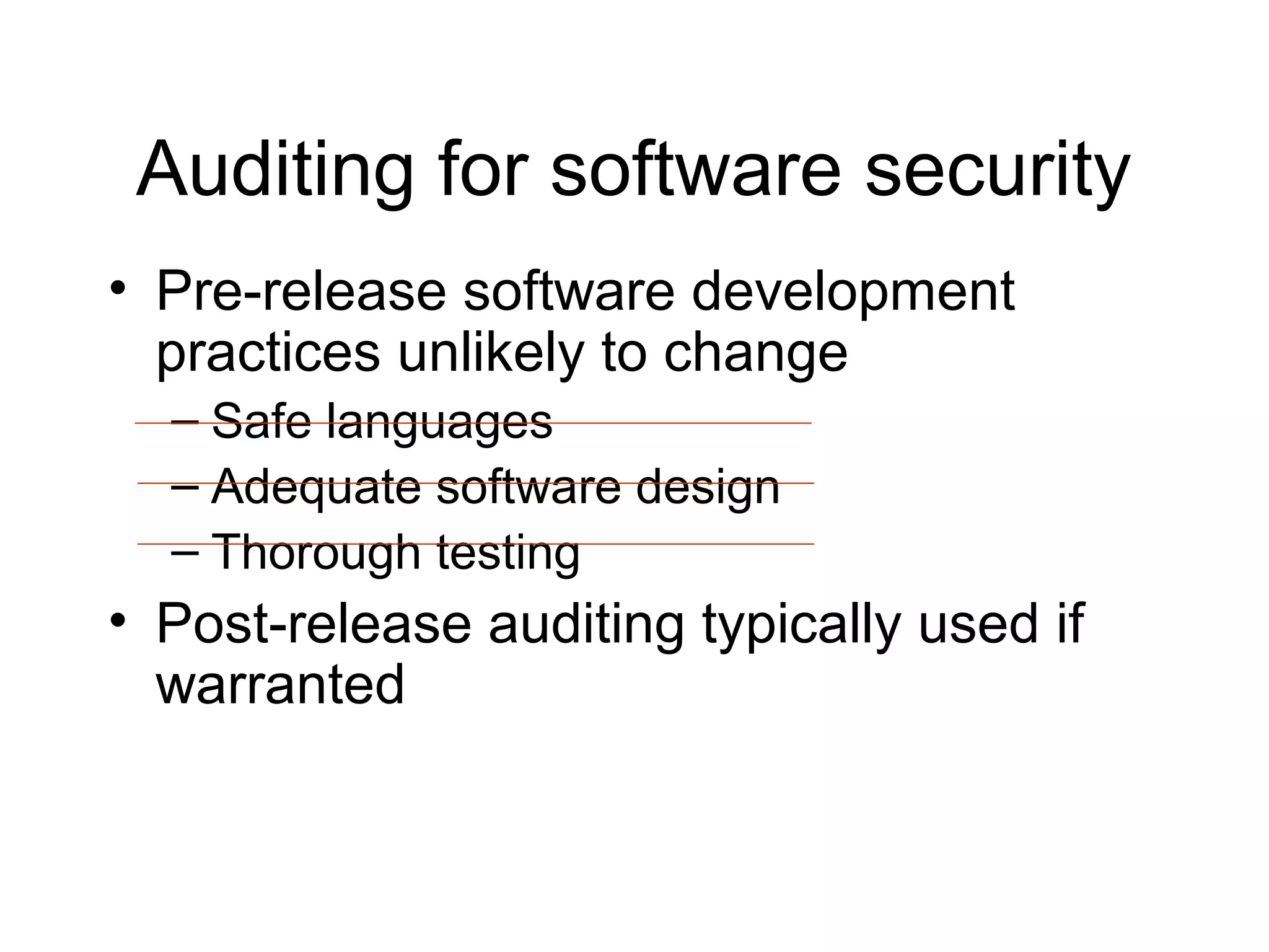 Auditing for software security
• Pre-release software development
  practices unlikely to change
  – Safe languages
  – Adequate software design
  – Thorough testing
• Post-release auditing typically used if
  warranted
 