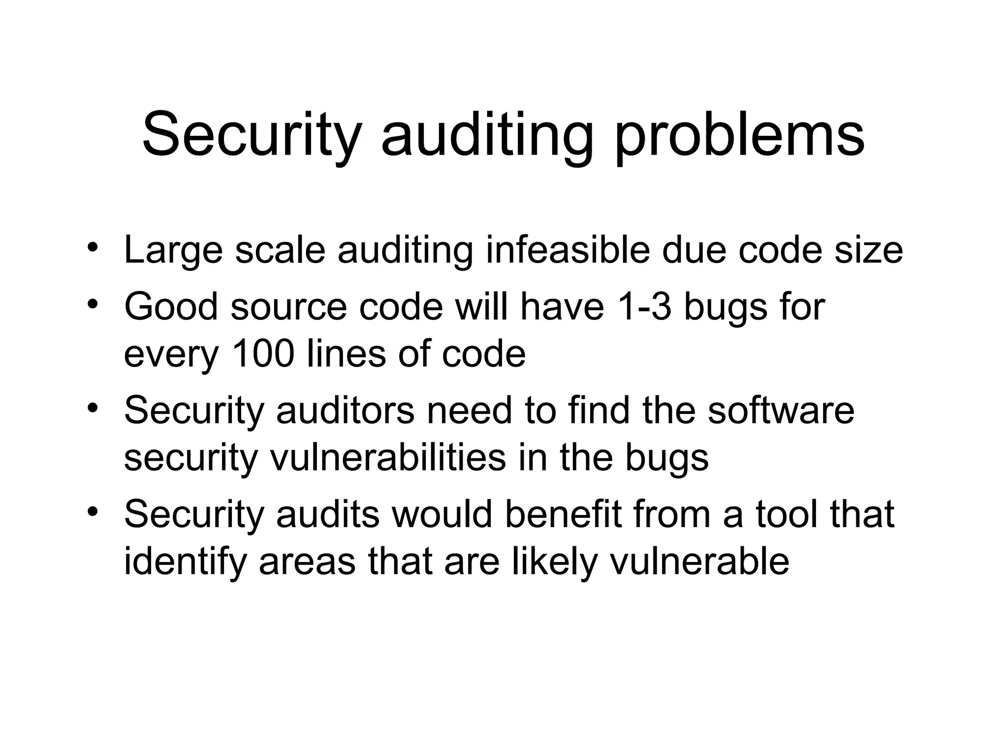 Security auditing problems
• Large scale auditing infeasible due code size
• Good source code will have 1-3 bugs for
  every 100 lines of code
• Security auditors need to find the software
  security vulnerabilities in the bugs
• Security audits would benefit from a tool that
  identify areas that are likely vulnerable
 